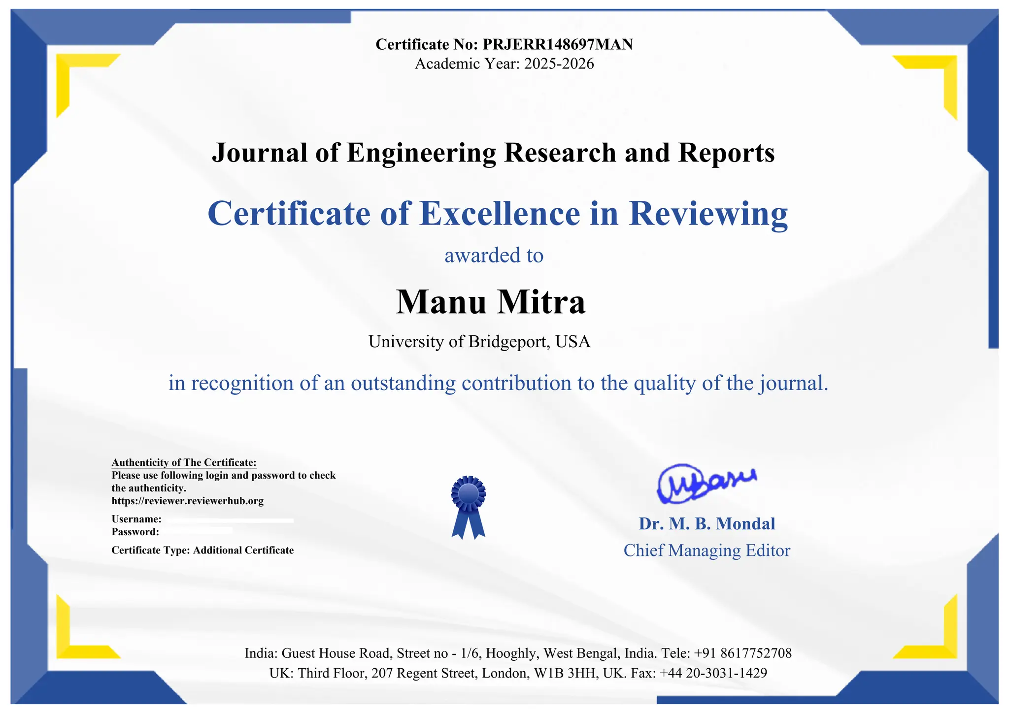 Certificate No: PRJERR148697MAN
Academic Year: 2025-2026
Journal of Engineering Research and Reports
Certificate of Excellence in Reviewing
awarded to
Manu Mitra
University of Bridgeport, USA
in recognition of an outstanding contribution to the quality of the journal.
Authenticity of The Certificate:
Please use following login and password to check
the authenticity.
https://reviewer.reviewerhub.org
Username:
Password:
Certificate Type: Additional Certificate
Dr. M. B. Mondal
Chief Managing Editor
India: Guest House Road, Street no - 1/6, Hooghly, West Bengal, India. Tele: +91 8617752708
UK: Third Floor, 207 Regent Street, London, W1B 3HH, UK. Fax: +44 20-3031-1429
 