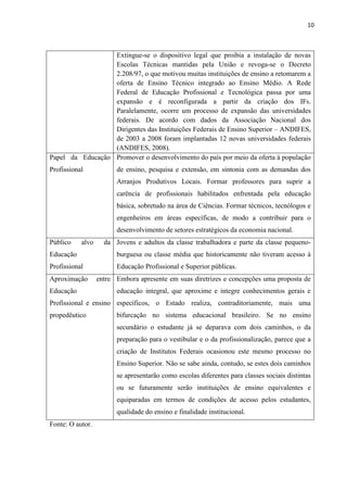 10



                  Extingue-se o dispositivo legal que proibia a instalação de novas
                  Escolas Técnicas mantidas pela União e revoga-se o Decreto
                  2.208/97, o que motivou muitas instituições de ensino a retomarem a
                  oferta de Ensino Técnico integrado ao Ensino Médio. A Rede
                  Federal de Educação Profissional e Tecnológica passa por uma
                  expansão e é reconfigurada a partir da criação dos IFs.
                  Paralelamente, ocorre um processo de expansão das universidades
                  federais. De acordo com dados da Associação Nacional dos
                  Dirigentes das Instituições Federais de Ensino Superior – ANDIFES,
                  de 2003 a 2008 foram implantadas 12 novas universidades federais
                  (ANDIFES, 2008).
Papel da Educação Promover o desenvolvimento do país por meio da oferta à população
Profissional            de ensino, pesquisa e extensão, em sintonia com as demandas dos
                        Arranjos Produtivos Locais. Formar professores para suprir a
                        carência de profissionais habilitados enfrentada pela educação
                        básica, sobretudo na área de Ciências. Formar técnicos, tecnólogos e
                        engenheiros em áreas específicas, de modo a contribuir para o
                        desenvolvimento de setores estratégicos da economia nacional.
Público    alvo     da Jovens e adultos da classe trabalhadora e parte da classe pequeno-
Educação                burguesa ou classe média que historicamente não tiveram acesso à
Profissional            Educação Profissional e Superior públicas.
Aproximação       entre Embora apresente em suas diretrizes e concepções uma proposta de
Educação                educação integral, que aproxime e integre conhecimentos gerais e
Profissional e ensino específicos, o Estado realiza, contraditoriamente, mais uma
propedêutico            bifurcação no sistema educacional brasileiro. Se no ensino
                        secundário o estudante já se deparava com dois caminhos, o da
                        preparação para o vestibular e o da profissionalização, parece que a
                        criação de Institutos Federais ocasionou este mesmo processo no
                        Ensino Superior. Não se sabe ainda, contudo, se estes dois caminhos
                        se apresentarão como escolas diferentes para classes sociais distintas
                        ou se futuramente serão instituições de ensino equivalentes e
                        equiparadas em termos de condições de acesso pelos estudantes,
                        qualidade do ensino e finalidade institucional.
Fonte: O autor.
 