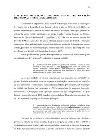 11



3 O PLANO DE EXPANSÃO DA REDE                                  FEDERAL         DE     EDUCAÇÃO
PROFISSIONAL E TECNOLÓGICA (2005-2020)

         A retomada da expansão da Rede Federal de Educação Profissional e Tecnológica
teve início com a derrubada de um dispositivo legal criado em 1994. A Lei 8.948/94, ao
mesmo tempo em que constituía o Sistema Nacional de Educação Tecnológica, paralelo ao
sistema de ensino regular, transformava as antigas Escolas Técnicas Federais em Centros
Federais de Educação Profissional e Tecnológica – CEFETs, sob os mesmos moldes dos
CEFETs de Minas Gerais, Rio do Janeiro e Paraná, que já existiam desde 1978. Tratamento
diferenciado foi dirigido às Escolas Agrotécnicas Federais, que apesar de integraram o mesmo
sistema, passariam por esta transformação somente mediante a avaliação de desempenho a ser
coordenada pelo Ministério da Educação e Desporto – MEC.
         Mas o grande entrave que esta Lei representava à expansão da Rede Federal podia
ser traduzido pelo § 5° do artigo 3°, onde se lia o seguinte conteúdo:


                        § 5° A expansão da oferta de educação profissional, mediante a criação de novas
                        unidades de ensino por parte da União, somente poderá ocorrer em parceria com
                        Estados, Municípios, Distrito Federal, setor produtivo ou organizações não-
                        governamentais que serão responsáveis pela manutenção e gestão dos novos
                        estabelecimentos de ensino. (Grifo nosso).


         As poucas unidades de ensino recém-criadas que iniciaram suas atividades no
período de vigência desta Lei, tendo em vista que os prédios já se encontravam em condições
de uso, mantiveram-se vinculadas a outras autarquias federais pré-existentes, sob a condição
de Unidades de Ensino Descentralizadas - UNEDs, desprovidas de autonomia financeira,
administrativa e pedagógica. Esta legislação, responsável pelo “congelamento” da Rede
Federal vigorou até o ano de 2005, quando o governo Lula da Silva substituiu, através da Lei
11.195, o conteúdo do parágrafo citado pelo que segue:


                        § 5° A expansão da oferta de educação profissional, mediante a criação de novas
                        unidades de ensino por parte da União, ocorrerá, preferencialmente, em parceria
                        com Estados, Municípios, Distrito Federal, setor produtivo ou organizações não-
                        governamentais que serão responsáveis pela manutenção e gestão dos novos
                        estabelecimentos de ensino. (Grifo nosso).


         Apesar de dar preferência ao estabelecimento de parcerias, inclusive com a iniciativa
privada, na criação de novas unidades de ensino por parte da União, a Lei 11.195/05 é
considerada um marco histórico pelo fato de possibilitar, legalmente, a retomada da expansão
da Rede. Para dar conta deste desafio, o governo Lula lançou o Plano de Expansão da Rede
 