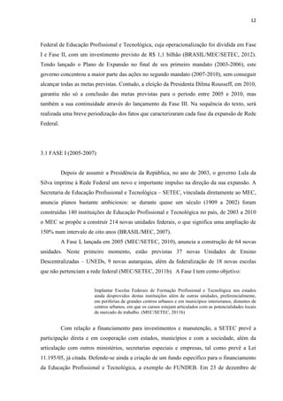 12



Federal de Educação Profissional e Tecnológica, cuja operacionalização foi dividida em Fase
I e Fase II, com um investimento previsto de R$ 1,1 bilhão (BRASIL/MEC/SETEC, 2012).
Tendo lançado o Plano de Expansão no final de seu primeiro mandato (2003-2006), este
governo concentrou a maior parte das ações no segundo mandato (2007-2010), sem conseguir
alcançar todas as metas previstas. Contudo, a eleição da Presidenta Dilma Rousseff, em 2010,
garantiu não só a conclusão das metas previstas para o período entre 2005 e 2010, mas
também a sua continuidade através do lançamento da Fase III. Na sequência do texto, será
realizada uma breve periodização dos fatos que caracterizaram cada fase da expansão de Rede
Federal.




3.1 FASE I (2005-2007)


           Depois de assumir a Presidência da República, no ano de 2003, o governo Lula da
Silva imprime à Rede Federal um novo e importante impulso na direção da sua expansão. A
Secretaria de Educação Profissional e Tecnológica – SETEC, vinculada diretamente ao MEC,
anuncia planos bastante ambiciosos: se durante quase um século (1909 a 2002) foram
construídas 140 instituições de Educação Profissional e Tecnológica no país, de 2003 a 2010
o MEC se propõe a construir 214 novas unidades federais, o que significa uma ampliação de
150% num intervalo de oito anos (BRASIL/MEC, 2007).
           A Fase I, lançada em 2005 (MEC/SETEC, 2010), anuncia a construção de 64 novas
unidades. Neste primeiro momento, estão previstas 37 novas Unidades de Ensino
Descentralizadas – UNEDs, 9 novas autarquias, além da federalização de 18 novas escolas
que não pertenciam a rede federal (MEC/SETEC, 2011b). A Fase I tem como objetivo:


                        Implantar Escolas Federais de Formação Profissional e Tecnológica nos estados
                        ainda desprovidos destas instituições além de outras unidades, preferencialmente,
                        em periferias de grandes centros urbanos e em municípios interioranos, distantes de
                        centros urbanos, em que os cursos estejam articulados com as potencialidades locais
                        de mercado de trabalho. (MEC/SETEC, 2011b)


           Com relação a financiamento para investimentos e manutenção, a SETEC prevê a
participação direta e em cooperação com estados, municípios e com a sociedade, além da
articulação com outros ministérios, secretarias especiais e empresas, tal como prevê a Lei
11.195/05, já citada. Defende-se ainda a criação de um fundo específico para o financiamento
da Educação Profissional e Tecnológica, a exemplo do FUNDEB. Em 23 de dezembro de
 