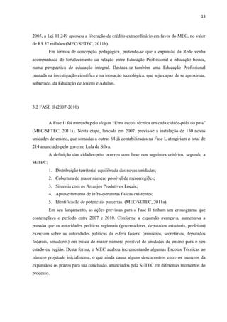 13



2005, a Lei 11.249 aprovou a liberação de crédito extraordinário em favor do MEC, no valor
de R$ 57 milhões (MEC/SETEC, 2011b).
         Em termos de concepção pedagógica, pretende-se que a expansão da Rede venha
acompanhada do fortalecimento da relação entre Educação Profissional e educação básica,
numa perspectiva de educação integral. Destaca-se também uma Educação Profissional
pautada na investigação científica e na inovação tecnológica, que seja capaz de se aproximar,
sobretudo, da Educação de Jovens e Adultos.




3.2 FASE II (2007-2010)


         A Fase II foi marcada pelo slogan “Uma escola técnica em cada cidade-pólo do país”
(MEC/SETEC, 2011a). Nesta etapa, lançada em 2007, previa-se a instalação de 150 novas
unidades de ensino, que somadas a outras 64 já contabilizadas na Fase I, atingiriam o total de
214 anunciado pelo governo Lula da Silva.
         A definição das cidades-pólo ocorreu com base nos seguintes critérios, segundo a
SETEC:
         1. Distribuição territorial equilibrada das novas unidades;
         2. Cobertura do maior número possível de mesorregiões;
         3. Sintonia com os Arranjos Produtivos Locais;
         4. Aproveitamento de infra-estruturas físicas existentes;
         5. Identificação de potenciais parcerias. (MEC/SETEC, 2011a).
         Em seu lançamento, as ações previstas para a Fase II tinham um cronograma que
contemplava o período entre 2007 e 2010. Conforme a expansão avançava, aumentava a
pressão que as autoridades políticas regionais (governadores, deputados estaduais, prefeitos)
exerciam sobre as autoridades políticas da esfera federal (ministros, secretários, deputados
federais, senadores) em busca do maior número possível de unidades de ensino para o seu
estado ou região. Desta forma, o MEC acabou incrementando algumas Escolas Técnicas ao
número projetado inicialmente, o que ainda causa alguns desencontros entre os números da
expansão e os prazos para sua conclusão, anunciados pela SETEC em diferentes momentos do
processo.
 