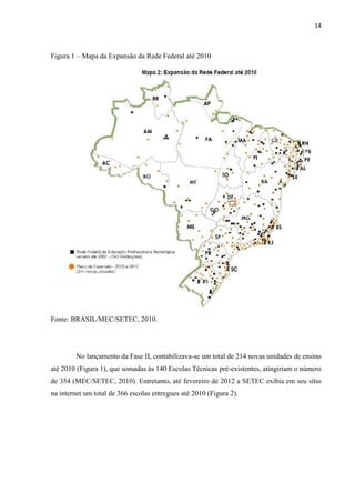 14



Figura 1 – Mapa da Expansão da Rede Federal até 2010




Fonte: BRASIL/MEC/SETEC, 2010.




        No lançamento da Fase II, contabilizava-se um total de 214 novas unidades de ensino
até 2010 (Figura 1), que somadas às 140 Escolas Técnicas pré-existentes, atingiriam o número
de 354 (MEC/SETEC, 2010). Entretanto, até fevereiro de 2012 a SETEC exibia em seu sítio
na internet um total de 366 escolas entregues até 2010 (Figura 2).
 