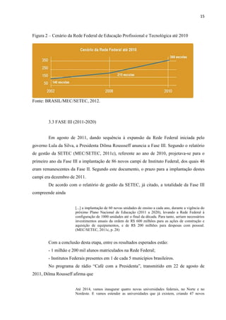 15



Figura 2 – Cenário da Rede Federal de Educação Profissional e Tecnológica até 2010




Fonte: BRASIL/MEC/SETEC, 2012.



        3.3 FASE III (2011-2020)


        Em agosto de 2011, dando sequência à expansão da Rede Federal iniciada pelo
governo Lula da Silva, a Presidenta Dilma Roussseff anuncia a Fase III. Segundo o relatório
de gestão da SETEC (MEC/SETEC, 2011c), referente ao ano de 2010, projetava-se para o
primeiro ano da Fase III a implantação de 86 novos campi de Instituto Federal, dos quais 46
eram remanescentes da Fase II. Segundo este documento, o prazo para a implantação destes
campi era dezembro de 2011.
        De acordo com o relatório de gestão da SETEC, já citado, a totalidade da Fase III
compreende ainda


                       [...] a implantação de 60 novas unidades de ensino a cada ano, durante a vigência do
                       próximo Plano Nacional de Educação (2011 a 2020), levando a Rede Federal à
                       configuração de 1000 unidades até o final da década. Para tanto, seriam necessários
                       investimentos anuais da ordem de R$ 600 milhões para as ações de construção e
                       aquisição de equipamentos, e de R$ 200 milhões para despesas com pessoal.
                       (MEC/SETEC, 2011c, p. 28)


        Com a conclusão desta etapa, entre os resultados esperados estão:
        - 1 milhão e 200 mil alunos matriculados na Rede Federal;
        - Institutos Federais presentes em 1 de cada 5 municípios brasileiros.
        No programa de rádio “Café com a Presidenta”, transmitido em 22 de agosto de
2011, Dilma Rousseff afirma que


                       Até 2014, vamos inaugurar quatro novas universidades federais, no Norte e no
                       Nordeste. E vamos estender as universidades que já existem, criando 47 novos
 