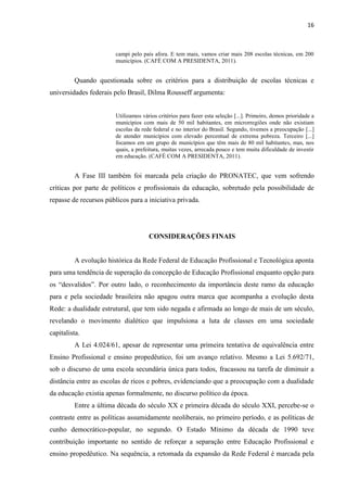 16



                        campi pelo país afora. E tem mais, vamos criar mais 208 escolas técnicas, em 200
                        municípios. (CAFÉ COM A PRESIDENTA, 2011).


         Quando questionada sobre os critérios para a distribuição de escolas técnicas e
universidades federais pelo Brasil, Dilma Rousseff argumenta:


                        Utilizamos vários critérios para fazer esta seleção [...]. Primeiro, demos prioridade a
                        municípios com mais de 50 mil habitantes, em microrregiões onde não existiam
                        escolas da rede federal e no interior do Brasil. Segundo, tivemos a preocupação [...]
                        de atender municípios com elevado percentual de extrema pobreza. Terceiro [...]
                        focamos em um grupo de municípios que têm mais de 80 mil habitantes, mas, nos
                        quais, a prefeitura, muitas vezes, arrecada pouco e tem muita dificuldade de investir
                        em educação. (CAFÉ COM A PRESIDENTA, 2011).


         A Fase III também foi marcada pela criação do PRONATEC, que vem sofrendo
críticas por parte de políticos e profissionais da educação, sobretudo pela possibilidade de
repasse de recursos públicos para a iniciativa privada.




                                      CONSIDERAÇÕES FINAIS


         A evolução histórica da Rede Federal de Educação Profissional e Tecnológica aponta
para uma tendência de superação da concepção de Educação Profissional enquanto opção para
os “desvalidos”. Por outro lado, o reconhecimento da importância deste ramo da educação
para e pela sociedade brasileira não apagou outra marca que acompanha a evolução desta
Rede: a dualidade estrutural, que tem sido negada e afirmada ao longo de mais de um século,
revelando o movimento dialético que impulsiona a luta de classes em uma sociedade
capitalista.
         A Lei 4.024/61, apesar de representar uma primeira tentativa de equivalência entre
Ensino Profissional e ensino propedêutico, foi um avanço relativo. Mesmo a Lei 5.692/71,
sob o discurso de uma escola secundária única para todos, fracassou na tarefa de diminuir a
distância entre as escolas de ricos e pobres, evidenciando que a preocupação com a dualidade
da educação existia apenas formalmente, no discurso político da época.
         Entre a última década do século XX e primeira década do século XXI, percebe-se o
contraste entre as políticas assumidamente neoliberais, no primeiro período, e as políticas de
cunho democrático-popular, no segundo. O Estado Mínimo da década de 1990 teve
contribuição importante no sentido de reforçar a separação entre Educação Profissional e
ensino propedêutico. Na sequência, a retomada da expansão da Rede Federal é marcada pela
 