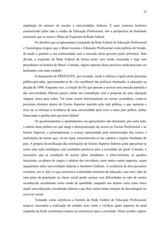 17



ampliação do número de escolas e universidades federais. É num contexto histórico
caracterizado pelas idas e vindas da Educação Profissional, sob a perspectiva da dualidade
estrutural, que se insere o Plano de Expansão da Rede Federal.
        Os desafios que se apresentam à expansão da Rede Federal de Educação Profissional
e Tecnológica exigem que o Brasil assuma a Educação Profissional como política de Estado,
de modo a garantir a sua continuidade com a sucessão deste governo pelos próximos. Sem
dúvida, a expansão da Rede Federal da forma como vem sendo executada é algo sem
precedentes na história do Brasil. Contudo, alguns aspectos desse processo ainda precisam ser
analisados com mais cuidado.
        O lançamento do PRONATEC, por exemplo, tende a reforçar a opção pelas parcerias
público-privadas, aproximando-se do viés neoliberal das políticas destinadas à educação na
década de 1990. Enquanto isso, a criação de IFs que passam a exercer uma atuação paralela à
das universidades federais parece entrar em contradição com a proposta de uma educação
integral, única para todos. Tal como ocorre historicamente no ensino secundário, criam-se
percursos distintos dentro do Ensino Superior mantido pela rede pública, o que aumenta o
risco de se reforçar a existência de uma universidade para ricos e outra para pobres, ambas
financiadas e geridas pelo governo federal.
        Os questionamentos e apontamentos ora apresentados não diminuem, por outro lado,
o mérito desta política no que tange a democratização do acesso ao Ensino Profissional e ao
Ensino Superior, e principalmente o avanço representado pela interiorização dos cursos e
instituições de ensino que, via de regra, concentravam-se nas capitais e regiões litorâneas do
país. A própria diversificação das instituições de Ensino Superior federais pode apresentar-se
como uma ação estratégica com resultados positivos para a sociedade em geral. Contudo, é
necessário que as condições de acesso pelos estudantes, a infra-estrutura, os quadros
funcionais, os planos de cargos e salários dos servidores, entre tantos outros aspectos, sejam
equiparados entre universidades federais e Institutos Federais. A existência de dois percursos
escolares, em si, não é o que caracteriza a dualidade estrutural da educação, mas sim o fato de
uma parte da população ou classe social poder acessar sem dificuldades ao tipo de ensino
reconhecido socialmente como sendo de qualidade, enquanto aos demais resta como única
opção uma educação considerada inferior e que lhes coloca numa situação de desvantagem no
convívio social.
        Tomando como referência a história da Rede Federal de Educação Profissional,
torna-se necessária a realização de estudos com vistas a verificar quais aspectos da atual
expansão da Rede constituem avanços ou retrocessos para a sociedade. Neste sentido, espera-
 