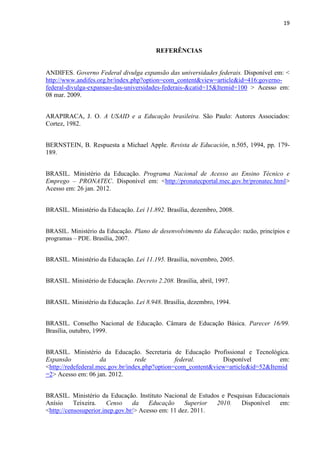 19



                                         REFERÊNCIAS


ANDIFES. Governo Federal divulga expansão das universidades federais. Disponível em: <
http://www.andifes.org.br/index.php?option=com_content&view=article&id=416:governo-
federal-divulga-expansao-das-universidades-federais-&catid=15&Itemid=100 > Acesso em:
08 mar. 2009.


ARAPIRACA, J. O. A USAID e a Educação brasileira. São Paulo: Autores Associados:
Cortez, 1982.


BERNSTEIN, B. Respuesta a Michael Apple. Revista de Educación, n.505, 1994, pp. 179-
189.


BRASIL. Ministério da Educação. Programa Nacional de Acesso ao Ensino Técnico e
Emprego – PRONATEC. Disponível em: <http://pronatecportal.mec.gov.br/pronatec.html>
Acesso em: 26 jan. 2012.


BRASIL. Ministério da Educação. Lei 11.892. Brasília, dezembro, 2008.


BRASIL. Ministério da Educação. Plano de desenvolvimento da Educação: razão, princípios e
programas – PDE. Brasília, 2007.


BRASIL. Ministério da Educação. Lei 11.195. Brasília, novembro, 2005.


BRASIL. Ministério de Educação. Decreto 2.208. Brasília, abril, 1997.


BRASIL. Ministério da Educação. Lei 8.948. Brasília, dezembro, 1994.


BRASIL. Conselho Nacional de Educação. Câmara de Educação Básica. Parecer 16/99.
Brasília, outubro, 1999.


BRASIL. Ministério da Educação. Secretaria de Educação Profissional e Tecnológica.
Expansão             da           rede          federal.       Disponível          em:
<http://redefederal.mec.gov.br/index.php?option=com_content&view=article&id=52&Itemid
=2> Acesso em: 06 jan. 2012.


BRASIL. Ministério da Educação. Instituto Nacional de Estudos e Pesquisas Educacionais
Anísio     Teixeira.    Censo    da    Educação     Superior 2010.   Disponível   em:
<http://censosuperior.inep.gov.br/> Acesso em: 11 dez. 2011.
 