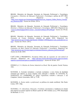 20




BRASIL. Ministério da Educação. Secretaria de Educação Profissional e Tecnológica.
Concepções e Diretrizes da Educação Profissional e Tecnológica: política da EPT 2003-
2010.                                    Disponível                                  em:
<http://www.inmetro.gov.br/painelsetorial/palestras/Luiz_Augusto_Caldas_Pereira_Concepc
oes_Diretrizes.PDF> Acesso em: 08 dez. 2011a.


BRASIL. Ministério da Educação. Secretaria de Educação Profissional e Tecnológica.
Diretrizes e Políticas da Educação Profissional e Tecnológica: 2003-2010. Disponível em:
<www.ia.ufrrj.br/ppgea/EIEA/versao/.../encontro%20maio-09%20II.ppt> Acesso em: 08 dez.
2011b.


BRASIL. Ministério da Educação. Secretaria de Educação Profissional e Tecnológica.
Prestação de Contas Ordinária: relatório de gestão 2010. Disponível em:
<http://portal.mec.gov.br/index.php?Itemid=1064&id=14945&option=com_content&view=ar
ticle > Acesso em: 30 nov. 2011c.


BRASIL. Ministério da Educação. Secretaria de Educação Profissional e Tecnológica.
Centenário da Rede Federal de Educação Profissional e Tecnológica. Disponível em:
<http://portal.mec.gov.br/setec/arquivos/centenario/historico_educacao_profissional.pdf>
Acesso em 22 abr. 2010.


CAFÉ COM A PRESIDENTA. Presidenta Dilma fala da expansão da rede federal de
educação. Disponível em: <http://cafe.ebc.com.br/cafe/arquivo/mais-vagas-no-ensino-
superior-e-profissional-para-os-estudantes-brasileiros> Acesso em: 08 dez. 2011


FONSECA, C. S. História do Ensino Industrial no Brasil. Rio de janeiro: Escola Técnica,
1961.


KUENZER, A. Exclusão includente e inclusão excludente: a nova forma de dualidade
estrutural que objetiva as novas relações entre educação e trabalho. In: SAVIANI, D.;
SANFELICE, J.L.; LOMBARDI, J.C. (Org.). Capitalismo, trabalho e educação. 3. ed.
Campinas: Autores Associados, 2005. p. 77-96.


KUENZER, A. Ensino médio e profissional: as políticas do estado neoliberal. São Paulo:
Cortez, 1997. 104p.


OLIVEIRA, J. F. Liberalismo, Educação e Vestibular: movimentos e tendências de seleção
para ingresso no ensino superior no Brasil a partir de 1990. Goiânia: [s.n.], 1994. Dissertação
de Mestrado. U. F. G.
 