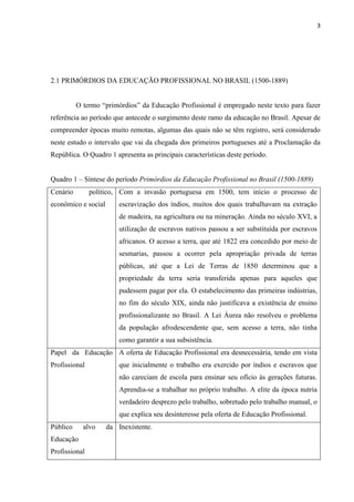 3




2.1 PRIMÓRDIOS DA EDUCAÇÃO PROFISSIONAL NO BRASIL (1500-1889)


          O termo “primórdios” da Educação Profissional é empregado neste texto para fazer
referência ao período que antecede o surgimento deste ramo da educação no Brasil. Apesar de
compreender épocas muito remotas, algumas das quais não se têm registro, será considerado
neste estudo o intervalo que vai da chegada dos primeiros portugueses até a Proclamação da
República. O Quadro 1 apresenta as principais características deste período.


Quadro 1 – Síntese do período Primórdios da Educação Profissional no Brasil (1500-1889)
Cenário        político, Com a invasão portuguesa em 1500, tem início o processo de
econômico e social       escravização dos índios, muitos dos quais trabalhavam na extração
                         de madeira, na agricultura ou na mineração. Ainda no século XVI, a
                         utilização de escravos nativos passou a ser substituída por escravos
                         africanos. O acesso a terra, que até 1822 era concedido por meio de
                         sesmarias, passou a ocorrer pela apropriação privada de terras
                         públicas, até que a Lei de Terras de 1850 determinou que a
                         propriedade da terra seria transferida apenas para aqueles que
                         pudessem pagar por ela. O estabelecimento das primeiras indústrias,
                         no fim do século XIX, ainda não justificava a existência de ensino
                         profissionalizante no Brasil. A Lei Áurea não resolveu o problema
                         da população afrodescendente que, sem acesso a terra, não tinha
                         como garantir a sua subsistência.
Papel da Educação A oferta de Educação Profissional era desnecessária, tendo em vista
Profissional             que inicialmente o trabalho era exercido por índios e escravos que
                         não careciam de escola para ensinar seu ofício às gerações futuras.
                         Aprendia-se a trabalhar no próprio trabalho. A elite da época nutria
                         verdadeiro desprezo pelo trabalho, sobretudo pelo trabalho manual, o
                         que explica seu desinteresse pela oferta de Educação Profissional.
Público     alvo     da Inexistente.
Educação
Profissional
 