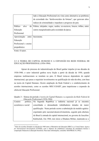 5



                           lado a Educação Profissional era vista como alternativa ao problema
                           da ociosidade dos “desfavorecidos da fortuna”, que geravam altos
                           índices de criminalidade e impediam o progresso do país.
Público     alvo     da Pobres, aleijados, cegos, surdos, ex-escravos, loucos, órfãos, entre
Educação                   outros marginalizados pela sociedade da época.
Profissional
Aproximação        entre Inexistente.
Educação
Profissional e ensino
propedêutico
Fonte: O autor.




2.3 A TEORIA DO CAPITAL HUMANO E A EXPANSÃO DA REDE FEDERAL DE
EDUCAÇÃO PROFISSIONAL (1956-1984)

          Apesar do processo de industrialização do Brasil ganhar impulso já nas décadas de
1930-1940, o setor industrial ganhou nova feição a partir da década de 1950, quando
empresas multinacionais se instalam no país. O Brasil torna-se dependente do capital
internacional, que passa a requisitar investimentos na qualificação de mão-de-obra, com base
na teoria do Capital Humano. Ocorre ampliação da Rede Federal e o estabelecimento de
acordos internacionais, como os acordos MEC-USAID4, para impulsionar a expansão da
oferta de Educação Profissional.


Quadro 3 – Síntese do período A teoria do Capital Humano e a expansão da Rede Federal de
           Educação Profissional (1956-1984)
Cenário     político, Na Segunda República a indústria nacional já se encontra
econômico e social         consolidada e demandando trabalhadores dotados de maior
                           qualificação. Neste período ocorre a substituição do modelo agrário-
                           exportador pelo nacional-desenvolvimentista, seguido pela abertura
                           do Brasil à entrada do capital internacional, no governo de Juscelino
                           Kubitschek. Em 1964, tem início a Ditadura Militar, mantendo-se a


4
  Série de acordos firmados na década de 1960 entre o Ministério da Educação (MEC) e a United States Agency
for International Development (USAID), com o objetivo de estabelecer convênios de assistência técnica e
cooperação financeira à educação brasileira. Para mais informações, consultar ARAPIRACA (1982).
 