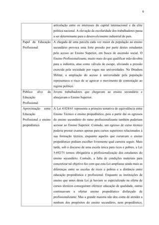 6



                         articulação entre os interesses do capital internacional e da elite
                         política nacional. A elevação da escolaridade dos trabalhadores passa
                         a ser determinante para o desenvolvimento industrial do país.
Papel da Educação A chegada de uma parcela cada vez maior da população ao ensino
Profissional             secundário provoca uma forte pressão por parte destes estudantes
                         pelo acesso ao Ensino Superior, em busca de ascensão social. O
                         Ensino Profissionalizante, muito mais do que qualificar mão-de-obra
                         para a indústria, atua como válvula de escape, aliviando a pressão
                         exercida pela sociedade por vagas nas universidades. Na Ditadura
                         Militar, a ampliação do acesso à universidade pela população
                         representava o risco de se agravar o movimento de contestação ao
                         regime político.
Público    alvo     da Jovens trabalhadores que chegavam ao ensino secundário e
Educação                 almejavam o Ensino Superior.
Profissional
Aproximação       entre A Lei 4.024/61 representa a primeira tentativa de equivalência entre
Educação                 Ensino Técnico e ensino propedêutico, pois a partir daí os egressos
Profissional e ensino do ensino secundário do ramo profissionalizante também poderiam
propedêutico             acessar ao Ensino Superior. Contudo, um egresso de curso técnico
                         poderia prestar exames apenas para cursos superiores relacionados à
                         sua formação técnica, enquanto aqueles que cursavam o ensino
                         propedêutico podiam escolher livremente qual carreira seguir. Mais
                         tarde, sob o discurso de uma escola única para ricos e pobres, a Lei
                         5.692/71 tornou obrigatória a profissionalização dos estudantes do
                         ensino secundário. Contudo, a falta de condições materiais para
                         concretizar tal objetivo fez com que esta Lei ampliasse ainda mais as
                         diferenças entre as escolas de ricos e pobres e a distância entre
                         educação propedêutica e profissional. Enquanto as instituições de
                         ensino que antes desta Lei já haviam se especializado na oferta de
                         cursos técnicos conseguiram oferecer educação de qualidade, outras
                         continuavam    a   ofertar   ensino   propedêutico   disfarçado   de
                         profissionalizante. Mas a grande maioria não deu conta de atender a
                         nenhum dos propósitos do ensino secundário, nem propedêutico,
 