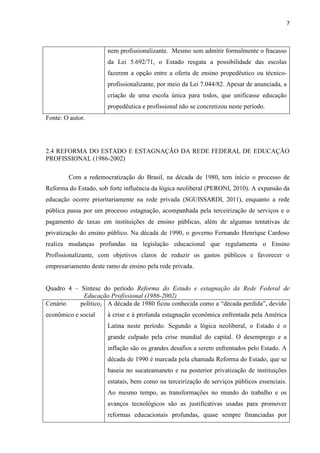 7



                       nem profissionalizante. Mesmo sem admitir formalmente o fracasso
                       da Lei 5.692/71, o Estado resgata a possibilidade das escolas
                       fazerem a opção entre a oferta de ensino propedêutico ou técnico-
                       profissionalizante, por meio da Lei 7.044/82. Apesar de anunciada, a
                       criação de uma escola única para todos, que unificasse educação
                       propedêutica e profissional não se concretizou neste período.
Fonte: O autor.




2.4 REFORMA DO ESTADO E ESTAGNAÇÃO DA REDE FEDERAL DE EDUCAÇÃO
PROFISSIONAL (1986-2002)

        Com a redemocratização do Brasil, na década de 1980, tem início o processo de
Reforma do Estado, sob forte influência da lógica neoliberal (PERONI, 2010). A expansão da
educação ocorre prioritariamente na rede privada (SGUISSARDI, 2011), enquanto a rede
pública passa por um processo estagnação, acompanhada pela terceirização de serviços e o
pagamento de taxas em instituições de ensino públicas, além de algumas tentativas de
privatização do ensino público. Na década de 1990, o governo Fernando Henrique Cardoso
realiza mudanças profundas na legislação educacional que regulamenta o Ensino
Profissionalizante, com objetivos claros de reduzir os gastos públicos e favorecer o
empresariamento deste ramo de ensino pela rede privada.


Quadro 4 – Síntese do período Reforma do Estado e estagnação da Rede Federal de
            Educação Profissional (1986-2002)
Cenário    político, A década de 1980 ficou conhecida como a “década perdida”, devido
econômico e social     à crise e à profunda estagnação econômica enfrentada pela América
                       Latina neste período. Segundo a lógica neoliberal, o Estado é o
                       grande culpado pela crise mundial do capital. O desemprego e a
                       inflação são os grandes desafios a serem enfrentados pelo Estado. A
                       década de 1990 é marcada pela chamada Reforma do Estado, que se
                       baseia no sucateamaneto e na posterior privatização de instituições
                       estatais, bem como na terceirização de serviços públicos essenciais.
                       Ao mesmo tempo, as transformações no mundo do trabalho e os
                       avanços tecnológicos são as justificativas usadas para promover
                       reformas educacionais profundas, quase sempre financiadas por
 