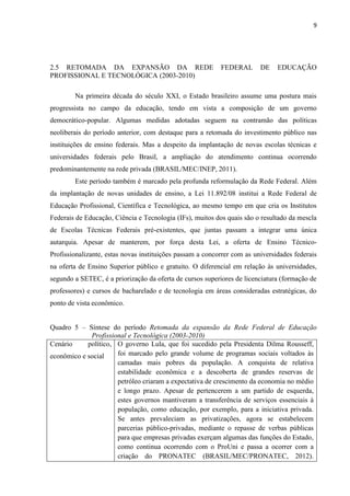 9




2.5 RETOMADA DA EXPANSÃO DA REDE                           FEDERAL       DE    EDUCAÇÃO
PROFISSIONAL E TECNOLÓGICA (2003-2010)

        Na primeira década do século XXI, o Estado brasileiro assume uma postura mais
progressista no campo da educação, tendo em vista a composição de um governo
democrático-popular. Algumas medidas adotadas seguem na contramão das políticas
neoliberais do período anterior, com destaque para a retomada do investimento público nas
instituições de ensino federais. Mas a despeito da implantação de novas escolas técnicas e
universidades federais pelo Brasil, a ampliação do atendimento continua ocorrendo
predominantemente na rede privada (BRASIL/MEC/INEP, 2011).
        Este período também é marcado pela profunda reformulação da Rede Federal. Além
da implantação de novas unidades de ensino, a Lei 11.892/08 institui a Rede Federal de
Educação Profissional, Científica e Tecnológica, ao mesmo tempo em que cria os Institutos
Federais de Educação, Ciência e Tecnologia (IFs), muitos dos quais são o resultado da mescla
de Escolas Técnicas Federais pré-existentes, que juntas passam a integrar uma única
autarquia. Apesar de manterem, por força desta Lei, a oferta de Ensino Técnico-
Profissionalizante, estas novas instituições passam a concorrer com as universidades federais
na oferta de Ensino Superior público e gratuito. O diferencial em relação às universidades,
segundo a SETEC, é a priorização da oferta de cursos superiores de licenciatura (formação de
professores) e cursos de bacharelado e de tecnologia em áreas consideradas estratégicas, do
ponto de vista econômico.


Quadro 5 – Síntese do período Retomada da expansão da Rede Federal de Educação
             Profissional e Tecnológica (2003-2010)
Cenário     político, O governo Lula, que foi sucedido pela Presidenta Dilma Rousseff,
econômico e social    foi marcado pelo grande volume de programas sociais voltados às
                      camadas mais pobres da população. A conquista de relativa
                      estabilidade econômica e a descoberta de grandes reservas de
                      petróleo criaram a expectativa de crescimento da economia no médio
                      e longo prazo. Apesar de pertencerem a um partido de esquerda,
                      estes governos mantiveram a transferência de serviços essenciais à
                      população, como educação, por exemplo, para a iniciativa privada.
                      Se antes prevaleciam as privatizações, agora se estabelecem
                      parcerias público-privadas, mediante o repasse de verbas públicas
                      para que empresas privadas exerçam algumas das funções do Estado,
                      como continua ocorrendo com o ProUni e passa a ocorrer com a
                      criação do PRONATEC (BRASIL/MEC/PRONATEC, 2012).
 
