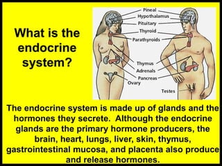 What is the
endocrine
system?
The endocrine system is made up of glands and the
hormones they secrete. Although the endocrine
glands are the primary hormone producers, the
brain, heart, lungs, liver, skin, thymus,
gastrointestinal mucosa, and placenta also produce
and release hormones.
 