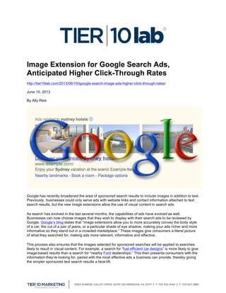  
Image Extension for Google Search Ads,
Anticipated Higher Click-Through Rates
http://tier10lab.com/2013/06/10/igoogle-search-image-ads-higher-click-through-rates/
June 10, 2013
By Ally Reis
Google has recently broadened the area of sponsored search results to include images in addition to text.
Previously, businesses could only serve ads with website links and contact information attached to text
search results, but the new image extensions allow the use of visual content in search ads.
As search has evolved in the last several months, the capabilities of ads have evolved as well.
Businesses can now choose images that they wish to display with their search ads to be reviewed by
Google. Google’s blog states that “image extensions allow you to more accurately convey the body style
of a car, the cut of a pair of jeans, or a particular shade of eye shadow, making your ads richer and more
informative so they stand out in a crowded marketplace.” These images give consumers a literal picture
of what they searched for, making ads more relevant, informative and effective.
This process also ensures that the images selected for sponsored searches will be applied to searches
likely to result in visual content. For example, a search for “fuel efficient car designs” is more likely to give
image-based results than a search for “nearby Ford dealerships.” This then presents consumers with the
information they’re looking for, paired with the most effective ads a business can provide, thereby giving
the simpler sponsored text search results a face-lift.
 