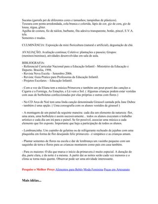 Sucatas (garrafa pet de diferentes cores e tamanhos; tampinhas de plásticos).
Tesoura com ponta arredondada, cola branca e colorida, lápis de cor, giz de cera, giz de
lousa, régua, gliter.
Agulha de costura, fio de náilon, barbante, fita adesiva transparente, botão, pincel, E.V.A.
tela.
Sementes e mudas.

CULMINÂNCIA: Exposição da mini floricultura (natural e artificial), degustação de chá.

AVALIAÇÃO: Avaliação continua; Coletivo: plantações e passeio; Grupos:
(meninos/meninas), atividades desenvolvidas em sala de aula.

BIBLIOGRAFIA:
- Referencial Curricular Nacional para a Educação Infantil - Ministério da Educação e
Deporto. Brasília, 1998.
- Revista Nova Escola – Setembro 2006.
- Revista: Guia Pratico para Professoras da Educação Infantil.
- Projetos Escolares – Educação Infantil.

- Com a voz da Eliana tem a música Primavera e também um pout-pourri das canções a
Cigarra e a Formiga, As Estações, e Lá vem o Sol. ( Algumas crianças podem estar vestidas
com asas de borboletas confeccionadas por elas próprias e outras com flores )

- No CD Arca de Noé tem uma linda canção denominada Girassol cantada pela Jane Duboc
- também é uma opção. ( Uma coreografia com os alunos vestidos de girassol )

- A montagem de um painel da seguinte maneira: cada dia um elemento da natureza: flor,
uma arara, uma borboleta e assim sucessivamente... todos os alunos executam o trabalho
artistico e cada dia um irá para o painel. Se for possível, associar uma música a cada
elemento que for exposto. Importante que haja a participação de todos os alunos.

- Lembrancinha: Um copinho de gelatina ou de refrigerante recheado de jujubas com uma
plaquinha em forma de flor desejando feliz primavera - é simpático e as crianças amam.

- Plantar sementes de flores na escola e dar de lembrança um vasinho pequeno com um
saquinho de terra e flores para as criancas montarem como pais em casa também.

- Para os maiores: O dia que marca o início da primavera é muito especial. A duração do
dia, parte clara, e da noite é a mesma. A partir dai as noites serão cada vez menores e o
clima se torna mais quente. Observar pode ser uma atividade interessante.


Pesquise o Melhor Preço Alimentos para Bebês Moda Feminina Peças em Artesanato


Mais idéias...
 