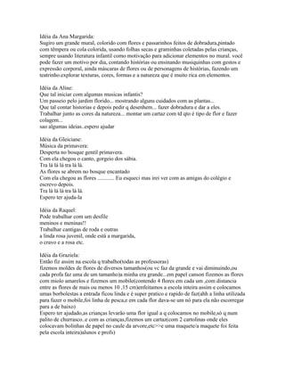 Idéia da Ana Margarida:
Sugiro um grande mural, colorido com flores e passarinhos feitos de dobradura,pintado
com têmpera ou cola colorida, usando folhas secas e graminhas coletadas pelas crianças,
sempre usando literatura infantil como motivação para adicionar elementos no mural. você
pode fazer um motivo por dia, contando histórias ou ensinando musiquinhas com gestos e
expressão corporal, ainda máscaras de flores ou de personagens de histórias, fazendo um
teatrinho.explorar texturas, cores, formas e a natureza que é muito rica em elementos.

Idéia da Aline:
Que tal iniciar com algumas musicas infantis?
Um passeio pelo jardim florido... mostrando alguns cuidados com as plantas...
Que tal contar historias e depois pedir q desenhem... fazer dobradura e dar a eles.
Trabalhar junto as cores da natureza... montar um cartaz com td qto é tipo de flor e fazer
colagem...
sao algumas ideias..espero ajudar

Idéia da Gleiciane:
Música da primavera:
Desperta no bosque gentil primavera.
Com ela chegou o canto, gorgeio dos sábia.
Tra lá lá lá tra lá lá.
As flores se abrem no bosque encantado
Com ela chegou as flores ............ Eu esqueci mas irei ver com as amigas do colégio e
escrevo depois.
Tra lá lá lá tra lá lá.
Espero ter ajuda-la

Idéia da Raquel:
Pode trabalhar com um desfile
meninos e meninas!!
Trabalhar cantigas de roda e outras
a linda rosa juvenil, onde está a margarida,
o cravo e a rosa etc.

Idéia da Graziela:
Então fiz assim na escola q trabalho(todas as professoras)
fizemos moldes de flores de diversos tamanhos(ou vc faz da grande e vai diminuindo,ou
cada profa faz uma de um tamanho)a minha era grande...em papel canson fizemos as flores
com miolo amarelos e fizemos um mobile(contendo 4 flores em cada um ,com distancia
entre as flores de mais ou menos 10 ,15 cm)enfeitamos a escola inteira assim e colocamos
umas borbolestas a entrada ficou linda e é super pratico e rapido de faz(ahh a linha utilizada
para fazer o mobile,foi linha de pesca,e em cada flor dava-se um nó para ela não escorregar
para a de baixo)
Espero ter ajudado,as crianças levarão uma flor igual a q colocamos no mobile,só q num
palito de churrasco..e com as crianças,fizemos um cartaz(com 2 cartolinas onde eles
colocavam bolinhas de papel no caule da arvore,etc>>e uma maquete/a maquete foi feita
pela escola inteira)alunos e profs)
 