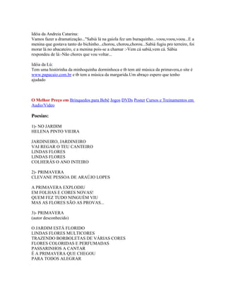 Idéia da Andreia Catarina:
Vamos fazer a dramatização..."Sabiá lá na gaiola fez um buraquinho...voou,voou,voou...E a
menina que gostava tanto do bichinho...chorou, chorou,chorou...Sabiá fugiu pro terreiro, foi
morar lá no abacateiro, e a menina pois-se a chamar :-Vem cá sabiá,vem cá. Sábia
respondeu de lá:-Não chores que vou voltar...

Idéia da Lú:
Tem uma histórinha da minhoquinha dorminhoca e tb tem até música da primavera,o site é
www.papacaio.com.br e tb tem a música da margarida.Um abraço espero que tenho
ajudado



O Melhor Preço em Brinquedos para Bebê Jogos DVDs Poster Cursos e Treinamentos em
Audio/Video

Poesias:

1)- NO JARDIM
HELENA PINTO VIEIRA

JARDINEIRO, JARDINEIRO
VAI REGAR O TEU CANTEIRO
LINDAS FLORES
LINDAS FLORES
COLHERÁS O ANO INTEIRO

2)- PRIMAVERA
CLEVANE PESSOA DE ARAÚJO LOPES

A PRIMAVERA EXPLODIU
EM FOLHAS E CORES NOVAS!
QUEM FEZ TUDO NINGUÉM VIU
MAS AS FLORES SÃO AS PROVAS...

3)- PRIMAVERA
(autor desconhecido)

O JARDIM ESTÁ FLORIDO
LINDAS FLORES MULTICORES
TRAZENDO BORBOLETAS DE VÁRIAS CORES
FLORES COLORIDAS E PERFUMADAS
PASSARINHOS A CANTAR
É A PRIMAVERA QUE CHEGOU
PARA TODOS ALEGRAR
 