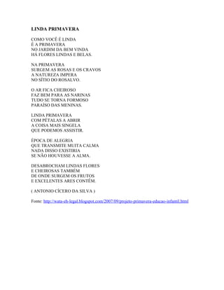 LINDA PRIMAVERA

COMO VOCÊ É LINDA
É A PRIMAVERA
NO JARDIM DA BEM VINDA
HÁ FLORES LINDAS E BELAS.

NA PRIMAVERA
SURGEM AS ROSAS E OS CRAVOS
A NATUREZA IMPERA
NO SÍTIO DO ROSALVO.

O AR FICA CHEIROSO
FAZ BEM PARA AS NARINAS
TUDO SE TORNA FORMOSO
PARAÍSO DAS MENINAS.

LINDA PRIMAVERA
COM PÉTALAS A ABRIR
A COISA MAIS SINGELA
QUE PODEMOS ASSISTIR.

ÉPOCA DE ALEGRIA
QUE TRANSMITE MUITA CALMA
NADA DISSO EXISTIRIA
SE NÃO HOUVESSE A ALMA.

DESABROCHAM LINDAS FLORES
E CHEIROSAS TAMBÉM
DE ONDE SURGEM OS FRUTOS
E EXCELENTES ARES CONTÊM.

( ANTONIO CÍCERO DA SILVA )

Fonte: http://wata-eh-legal.blogspot.com/2007/09/projeto-primavera-educao-infantil.html
 