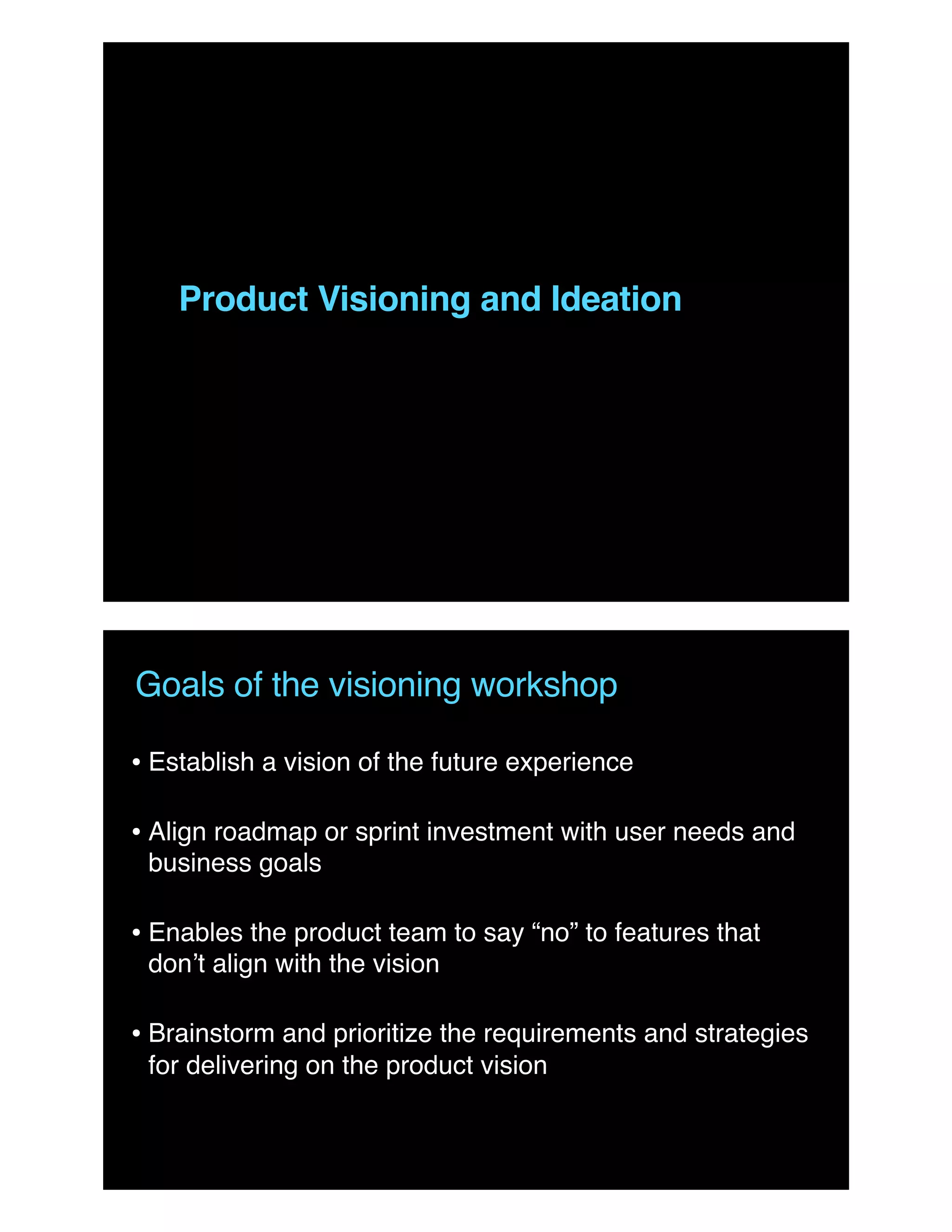 Product Visioning and Ideation
Goals of the visioning workshop
• Establish a vision of the future experience
• Align roadmap or sprint investment with user needs and
business goals
• Enables the product team to say “no” to features that
don’t align with the vision
• Brainstorm and prioritize the requirements and strategies
for delivering on the product vision
 