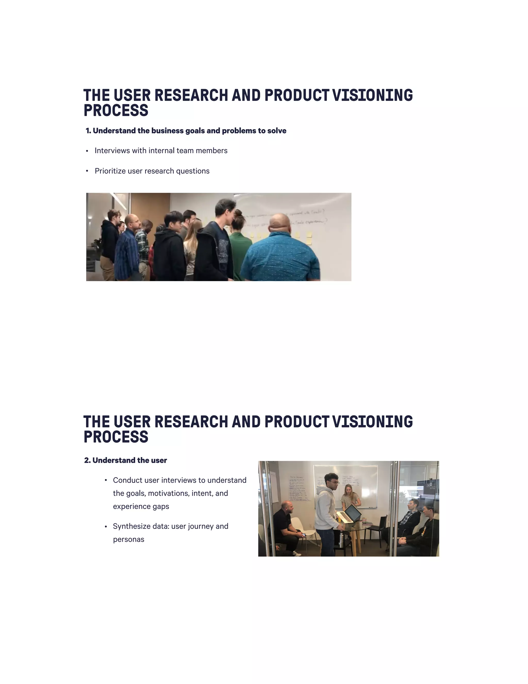 THE USER RESEARCH AND PRODUCTVISIONING
PROCESS
1. Understand the business goals and problems to solve
• Interviews with internal team members
• Prioritize user research questions 
THE USER RESEARCH AND PRODUCTVISIONING
PROCESS
2. Understand the user
• Conduct user interviews to understand
the goals, motivations, intent, and
experience gaps
• Synthesize data: user journey and
personas
 