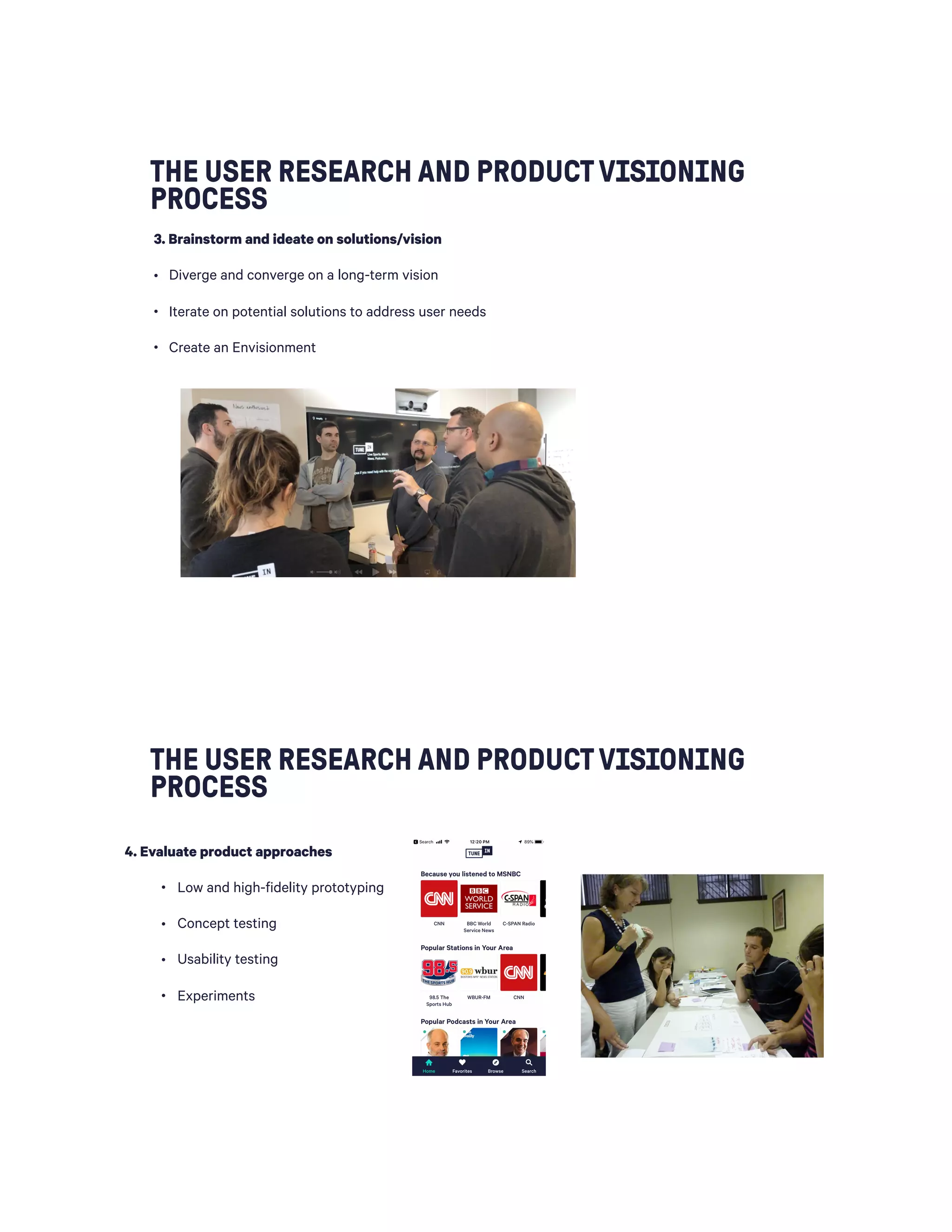 THE USER RESEARCH AND PRODUCTVISIONING
PROCESS
3. Brainstorm and ideate on solutions/vision
• Diverge and converge on a long-term vision
• Iterate on potential solutions to address user needs
• Create an Envisionment
THE USER RESEARCH AND PRODUCTVISIONING
PROCESS
 
4. Evaluate product approaches
• Low and high-fidelity prototyping
• Concept testing
• Usability testing
• Experiments
 