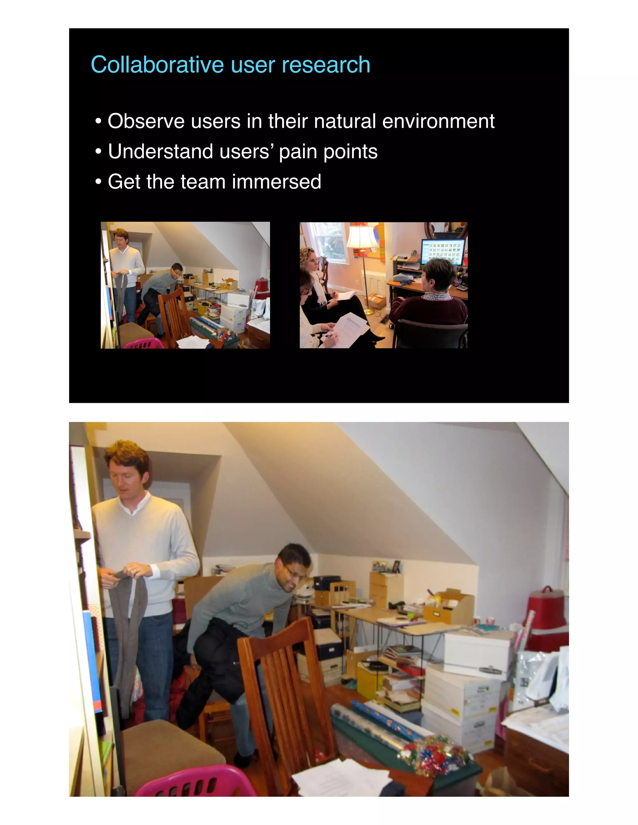 Collaborative user research
• Observe users in their natural environment
• Understand users’ pain points
• Get the team immersed
 