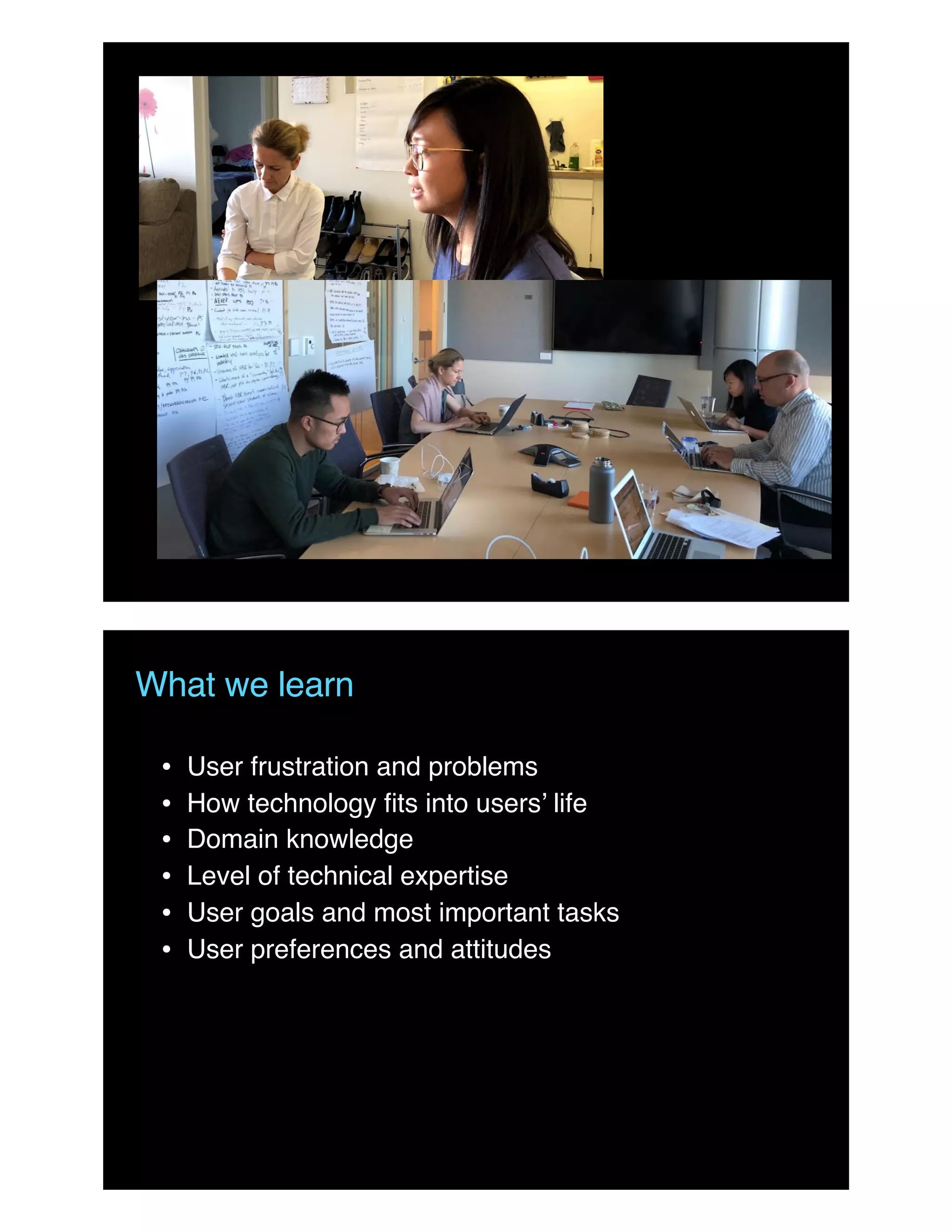 What we learn
• User frustration and problems
• How technology ﬁts into users’ life
• Domain knowledge
• Level of technical expertise
• User goals and most important tasks
• User preferences and attitudes
 