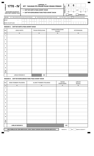 LAMPIRAN - IV
 FORMULIR
            1770 - IV                          SPT TAHUNAN PPh WAJIB PAJAK ORANG PRIBADI                                                                        2           0




                                                                                                                                                  TAHUN PAJAK
                                               •   DAFTAR HARTA PADA AKHIR TAHUN                                                                                                    s.d
  DEPARTEMEN KEUANGAN RI
                                               •
                                                                                                                                                                BL          TH              BL             TH
 DIREKTORAT JENDERAL PAJAK                         DAFTAR KEWAJIBAN/UTANG PADA AKHIR TAHUN
                                                                                                                                                                 NORMA                    PEMBUKUAN

PERHATIAN
                 •    SEBELUM MENGISI BACALAH BUKU PETUNJUK PENGISIAN
                                                                          •   ISI DENGAN HURUF CETAK / DIKETIK DENGAN TINTA HITAM
                                                                                                                                       •   BERI TANDA " X " DALAM            (KOTAK PILIHAN) YANG SESUAI



NPWP                                 :

NAMA WAJIB PAJAK                     :


BAGIAN A : DAFTAR HARTA PADA AKHIR TAHUN

                                                                                                                  HARGA PEROLEHAN
NO.                          JENIS HARTA                                TAHUN PEROLEHAN                                                                                          KETERANGAN
                                                                                                                      (Rupiah)
  (1)                                    (2)                                      (3)                                           (4)                                                   (5)


   1


   2


   3


   4


   5


   6


   7


   8


   9

 10
 dst

                         JUMLAH BAGIAN A                                                      JBA


BAGIAN B : DAFTAR KEWAJIBAN/UTANG PADA AKHIR TAHUN

                                                                                                                                        TAHUN                                      JUMLAH
NO.            NAMA PEMBERI PINJAMAN                                    ALAMAT PEMBERI PINJAMAN
                                                                                                                                      PEMINJAMAN                                   (Rupiah)
  (1)                          (2)                                                      (3)                                                 (4)                                       (5)


   1


   2


   3


   5


   5


   6


   7


   8

   9


 10
 dst


                     JUMLAH BAGIAN B                                                                                                                      JBB


            JIKA FORMULIR INI TIDAK MENCUKUPI, DAPAT DIBUAT SENDIRI SESUAI DENGAN BENTUK INI                                               Halaman ke-               dari          halaman Lampiran-IV
D.1.1.32.46
 