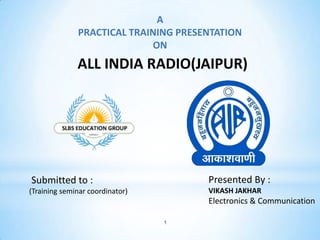 1
A
PRACTICAL TRAINING PRESENTATION
ON
ALL INDIA RADIO(JAIPUR)
Submitted to :
(Training seminar coordinator)
Presented By :
VIKASH JAKHAR
Electronics & Communication
 