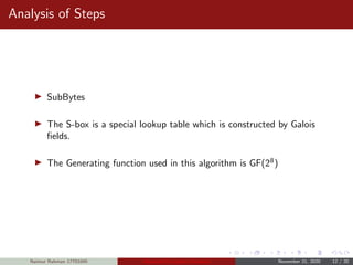 Analysis of Steps
SubBytes
The S-box is a special lookup table which is constructed by Galois
ﬁelds.
The Generating function used in this algorithm is GF(28
)
Naimur Rahman 17701045 Advanced Encryption Standard November 21, 2020 12 / 20
 