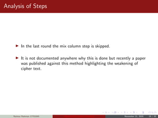 Analysis of Steps
In the last round the mix column step is skipped.
It is not documented anywhere why this is done but recently a paper
was published against this method highlighting the weakening of
cipher text.
Naimur Rahman 17701045 Advanced Encryption Standard November 21, 2020 19 / 20
 