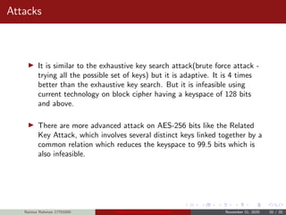 Attacks
It is similar to the exhaustive key search attack(brute force attack -
trying all the possible set of keys) but it is adaptive. It is 4 times
better than the exhaustive key search. But it is infeasible using
current technology on block cipher having a keyspace of 128 bits
and above.
There are more advanced attack on AES-256 bits like the Related
Key Attack, which involves several distinct keys linked together by a
common relation which reduces the keyspace to 99.5 bits which is
also infeasible.
Naimur Rahman 17701045 Advanced Encryption Standard November 21, 2020 20 / 20
 