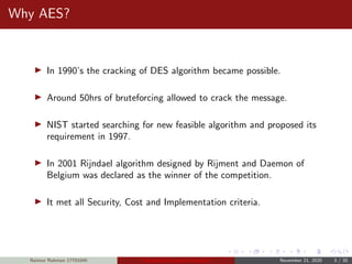 Why AES?
In 1990’s the cracking of DES algorithm became possible.
Around 50hrs of bruteforcing allowed to crack the message.
NIST started searching for new feasible algorithm and proposed its
requirement in 1997.
In 2001 Rijndael algorithm designed by Rijment and Daemon of
Belgium was declared as the winner of the competition.
It met all Security, Cost and Implementation criteria.
Naimur Rahman 17701045 Advanced Encryption Standard November 21, 2020 3 / 20
 
