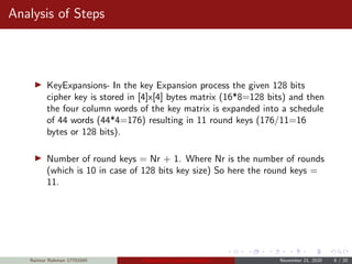 Analysis of Steps
KeyExpansions- In the key Expansion process the given 128 bits
cipher key is stored in [4]x[4] bytes matrix (16*8=128 bits) and then
the four column words of the key matrix is expanded into a schedule
of 44 words (44*4=176) resulting in 11 round keys (176/11=16
bytes or 128 bits).
Number of round keys = Nr + 1. Where Nr is the number of rounds
(which is 10 in case of 128 bits key size) So here the round keys =
11.
Naimur Rahman 17701045 Advanced Encryption Standard November 21, 2020 8 / 20
 