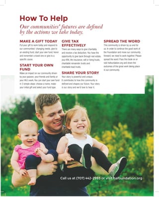 8	 HUMBOLDT AREA FOUNDATION	
MAKE A GIFT TODAY
Put your gift to work today and respond to
our communities' changing needs, give to
an existing fund, start your own fund, honor
and remember a loved one or give to a
specific cause.
START YOUR OWN
FUND
Make an impact on our community driven
by your passion, your friends and family or
your life's work. You can start your own fund
in 3 simple steps: choose a name, make
your initial gift and select your fund type.
GIVE TAX
EFFECTIVELY
There are many ways to give charitably
and receive a tax deduction. You have the
opportunity to give back through real estate,
your IRA, life insurance, will or living trusts,
charitable remainder trusts and
charitable lead trusts.
SHARE YOUR STORY
Your story is powerful and unique.
It contributes to how this community is
defined and shapes our future. Your story
is our story and we'd love to hear it.
SPREAD THE WORD
This community is driven by us and for
us. In order to continue the good work of
the Foundation and move our community
forward, we need to work together. Please
spread the word. Pass this book on or
visit hafoundation.org and share the
outcomes of the great work taking place
in our community.
Call us at (707) 442-2993 or visit hafoundation.org
How To Help
Our communities' futures are defined
by the actions we take today.
 
