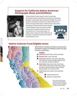 2014 – 2015 109
Support for California Native American
Photograph-Book and Exhibition
The Native Cultures Fund gave support to create a new book titled
She Sang Me A Good Luck Song. Edited by Theresa Harlan, the book depicts
photography by Dugan Aguilar (Mountain Maidu/Pit River/Walker River Paiute).
Mr. Aguilar’s work features the perseverance of California Native American
cultures with images of Native veterans, traditional dancers, basket weavers
and landscapes. The Native Cultures Fund also underwrote
a traveling exhibition of prints from this book. An exhibit
of photos opened at the Maidu Interpretive Center and
was attended by over 150 community members. The
exhibition will be mounted at the Goudi'ni Native American
Arts Gallery at Humboldt State University from October 25
through December 24, 2015.
Native Cultures Fund Eligible Areas
Native American individuals and Native community-based
organizations residing in the following counties may apply
for grants or scholarships:
REGIONS
Northwest: Del Norte, Siskiyou, Trinity and Humboldt
Northeast: Modoc, Lassen and Plumas
Central Coast: Mendocino, Lake, Sonoma, Napa, Marin,
Contra Costa, San Francisco, San Mateo, Alameda, Santa
Cruz, Santa Clara, San Benito and Monterey
Central Valley: Shasta, Tehama, Glenn, Butte, Colusa,
Sutter, Yuba, Yolo, Sacramento, El Corado, Solan, Amador,
San Joaquin, Calaveras, Stanislaus, Tuolumne, Merced,
Mariposa, Madera, Fresno, Kings and Tulare
Eastern Sierras: Sierra, Nevada, Placer, Alpine Mono
and Inyo
Federally recognized tribe
Federally non-recognized tribe
These counties have been grouped
into regions as a guide. The Native
Cultures Fund wishes to acknowledge
and respect the ancestral boundaries
of Indigenous Peoples in California.
 