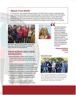 ‘‘True North Organizing
Network provides a
unique and powerful
avenue for engaging
with persons across this
region, and empowering
grassroots efforts to
address systemic change
for the improved well-
being of the people and
natural environment in
the region."
– Reverend Kathryn
Dunning
Eureka
About True North
In 2010 and 2011, HAF conducted listening campaigns. The results of those campaigns revealed that people
in our community wanted better ways to productively engage in local decision-making. By 2012, HAF received
a grant from The California Endowment’s Building Healthy Communities Initiative. The grant allowed HAF to
incubate the True North Organizing Network, to provide civic engagement training and to develop problem
solving skills with populations that have not traditionally been engaged in policy change in their communities.
TRUE NORTH 2014/2015
HIGHLIGHTS
• McKinleyville residents worked with the County of
Humboldt and a landowner to pursue development of
a Town Square and safer walking routes along Central
Avenue.
• Del Norte students and parents hosted two School Board
candidate forums attended by 225 people and are
engaging staff and administrators of the Del Norte Unified
School District to increase parent involvement in schools.
• Weitchpec community members convinced Caltrans to help
improve pedestrian safety in the Weitchpec town area.
• True North Latino community members facilitated
conversations and relationship development with the
Fortuna Police Chief.
• Native youth engaged the community to consider
proposals that could have an impact on water quality.
Sylvia Shaw, Eureka; Pastor Rueben Rodriguez, Eureka; Linda
Lewis, Eureka; Reverend Kathryn Dunning, Eureka; Margo
Robbins, Weitchpec; Ruby Reed, McKinleyville
FROM LEFT: Alli Swan, outgoing Director; Terry Supahan, incoming
Director; Kelly Boehms, Administrative Coordinator; Chrystal Helton
(and son), Del Norte Organizer; Fernando Paz, Humboldt Organizer;
Grecia Rojas, Del Norte Organizer; Thomas Joseph II, Eastern
Humboldt Organizer; Renee Saucedo, Lead Organizer.
TRUE NORTH STAFF
 