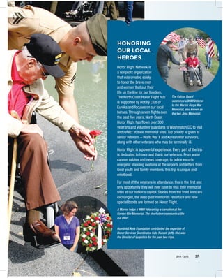 2014 – 2015 37
HONORING
OUR LOCAL
HEROES
Honor Flight Network is
a nonprofit organization
that was created solely
to honor the brave men
and women that put their
life on the line for our freedom.
The North Coast Honor Flight hub
is supported by Rotary Club of
Eureka and focuses on our local
heroes. Through seven flights over
the past five years, North Coast
Honor Flight has flown over 300
veterans and volunteer guardians to Washington DC to visit
and reflect at their memorial sites. Top priority is given to
senior veterans – World War II and Korean War survivors,
along with other veterans who may be terminally ill.
Honor Flight is a powerful experience. Every part of the trip
is dedicated to honor and thank our veterans. From water
cannon salutes and news coverage, to police escorts,
energetic standing ovations at the airports and letters from
local youth and family members, this trip is unique and
emotional.
For most of the veterans in attendance, this is the first and
only opportunity they will ever have to visit their memorial
sites at our nation's capitol. Stories from the front lines are
exchanged, the deep past memories resurface and new
special bonds are formed on Honor Flight.
Humboldt Area Foundation contributed the expertise of
Donor Services Coordinator, Kate Russell (left). She was
the Director of Logisitics for the past two trips.
A Marine helps a WWII Veteran lay a carnation at the
Korean War Memorial. The short stem represents a life
cut short.
The Patriot Guard
welcomes a WWII Veteran
to the Marine Corps War
Memorial, also known as
the Iwo Jima Memorial.
 