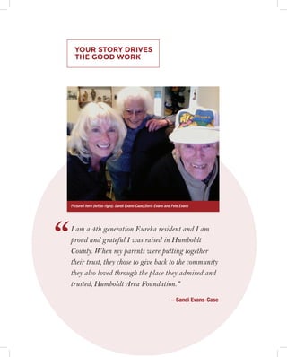 YOUR STORY DRIVES
THE GOOD WORK
I am a 4th generation Eureka resident and I am
proud and grateful I was raised in Humboldt
County. When my parents were putting together
their trust, they chose to give back to the community
they also loved through the place they admired and
trusted, Humboldt Area Foundation."
– Sandi Evans-Case
‘‘
Pictured here (left to right): Sandi Evans-Case, Doris Evans and Pete Evans
 