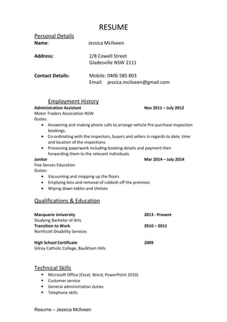 RESUME
Personal Details
Name: Jessica McIlveen
Address: 2/8 Cowell Street
Gladesville NSW 2111
Contact Details: Mobile: 0406 585 803
Email: jessica.mcilveen@gmail.com
Employment History
Administration Assistant Nov 2011 – July 2012
Motor Traders Association NSW
Duties:
• Answering and making phone calls to arrange vehicle Pre-purchase Inspection
bookings.
• Co-ordinating with the inspectors, buyers and sellers in regards to date, time
and location of the inspections.
• Processing paperwork including booking details and payment then
forwarding them to the relevant individuals.
Janitor Mar 2014 – July 2014
Five Senses Education
Duties:
• Vacuuming and mopping up the floors
• Emptying bins and removal of rubbish off the premises
• Wiping down tables and shelves
Qualifications & Education
Macquarie University 2013 - Present
Studying Bachelor of Arts
Transition to Work 2010 – 2011
Northcott Disability Services
High School Certificate 2009
Gilroy Catholic College, Baulkham Hills
Technical Skills
 Microsoft Office (Excel, Word, PowerPoint 2010)
 Customer service
 General administration duties
 Telephone skills
Resume – Jessica McIlveen
 