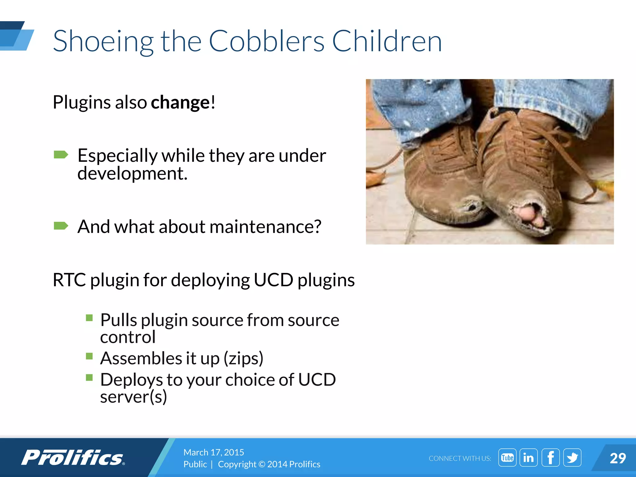 CONNECT WITH US:
Shoeing the Cobblers Children
Plugins also change!
 Especially while they are under
development.
 And what about maintenance?
RTC plugin for deploying UCD plugins
 Pulls plugin source from source
control
 Assembles it up (zips)
 Deploys to your choice of UCD
server(s)
March 17, 2015
Public | Copyright © 2014 Prolifics 29
 