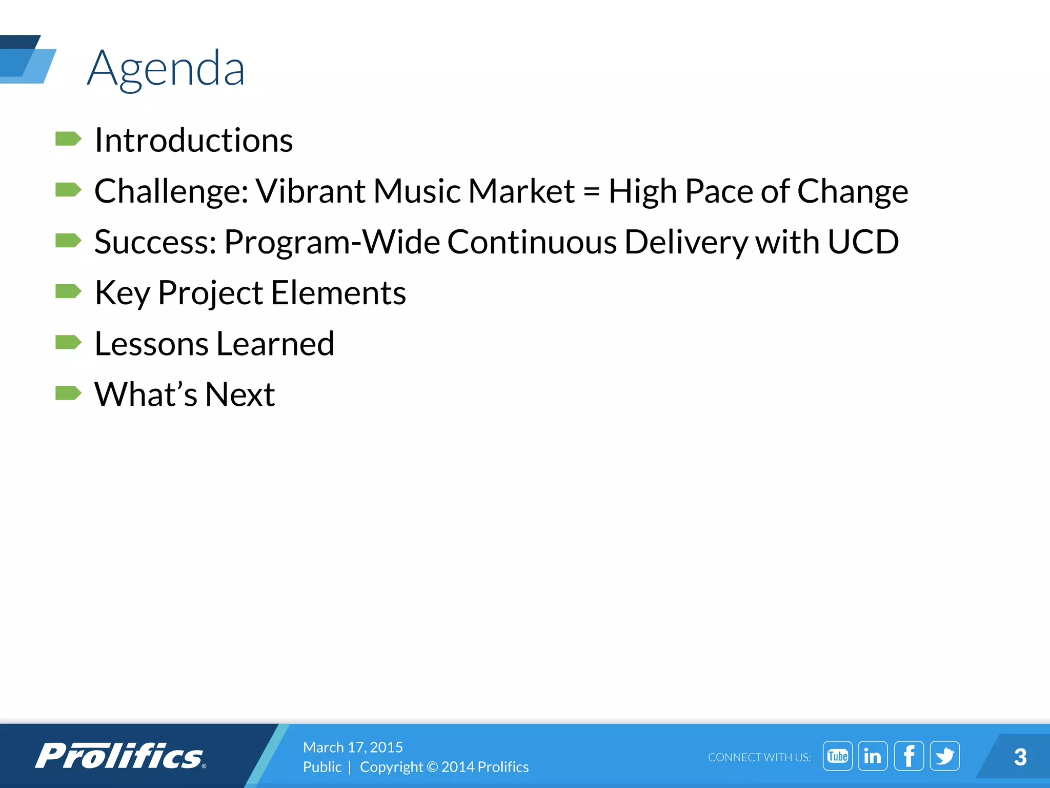 CONNECT WITH US:
Agenda
 Introductions
 Challenge: Vibrant Music Market = High Pace of Change
 Success: Program-Wide Continuous Delivery with UCD
 Key Project Elements
 Lessons Learned
 What’s Next
March 17, 2015
Public | Copyright © 2014 Prolifics 3
 