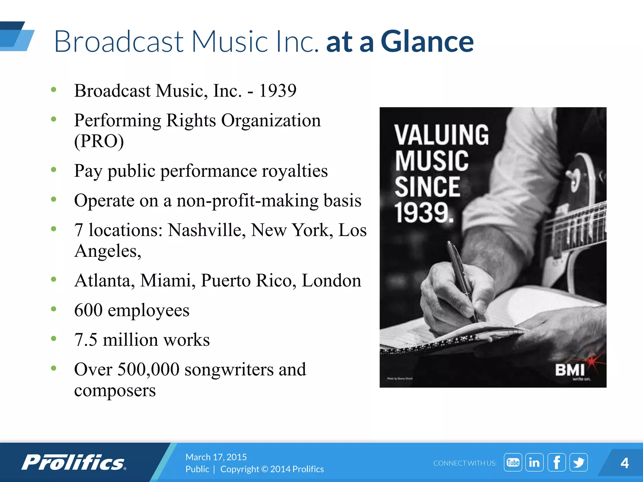 CONNECT WITH US:
Broadcast Music Inc. at a Glance
• Broadcast Music, Inc. - 1939
• Performing Rights Organization
(PRO)
• Pay public performance royalties
• Operate on a non-profit-making basis
• 7 locations: Nashville, New York, Los
Angeles,
• Atlanta, Miami, Puerto Rico, London
• 600 employees
• 7.5 million works
• Over 500,000 songwriters and
composers
March 17, 2015
Public | Copyright © 2014 Prolifics 4
 