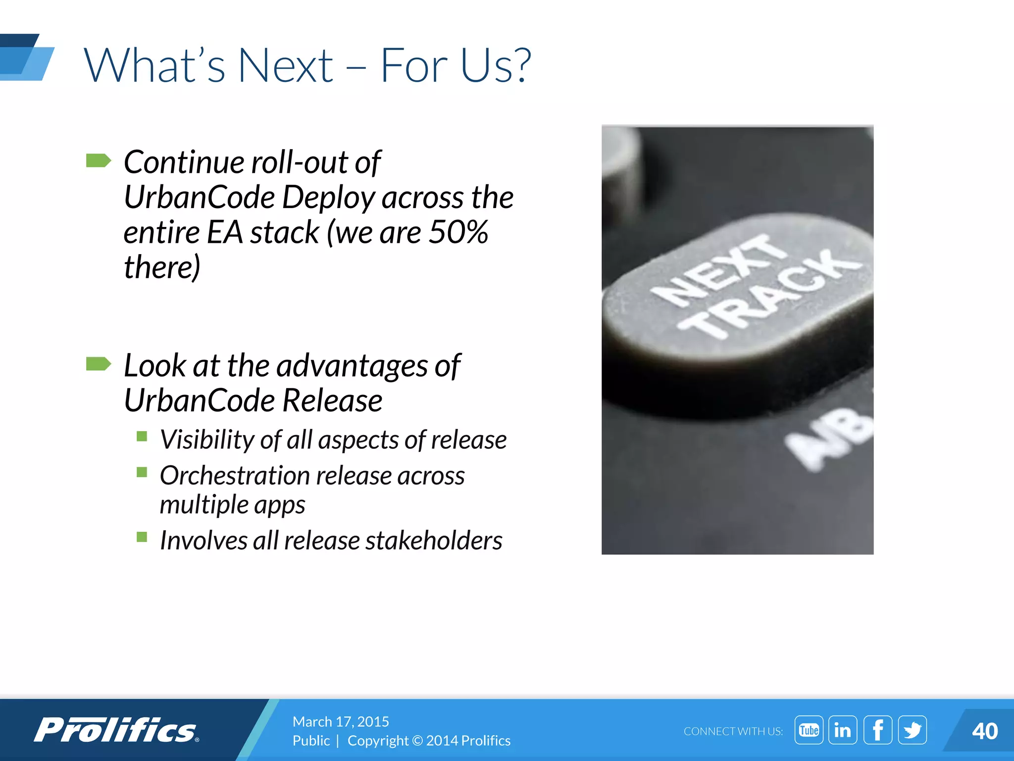 CONNECT WITH US:
What’s Next – For Us?
 Continue roll-out of
UrbanCode Deploy across the
entire EA stack (we are 50%
there)
 Look at the advantages of
UrbanCode Release
 Visibility of all aspects of release
 Orchestration release across
multiple apps
 Involves all release stakeholders
March 17, 2015
Public | Copyright © 2014 Prolifics 40
 