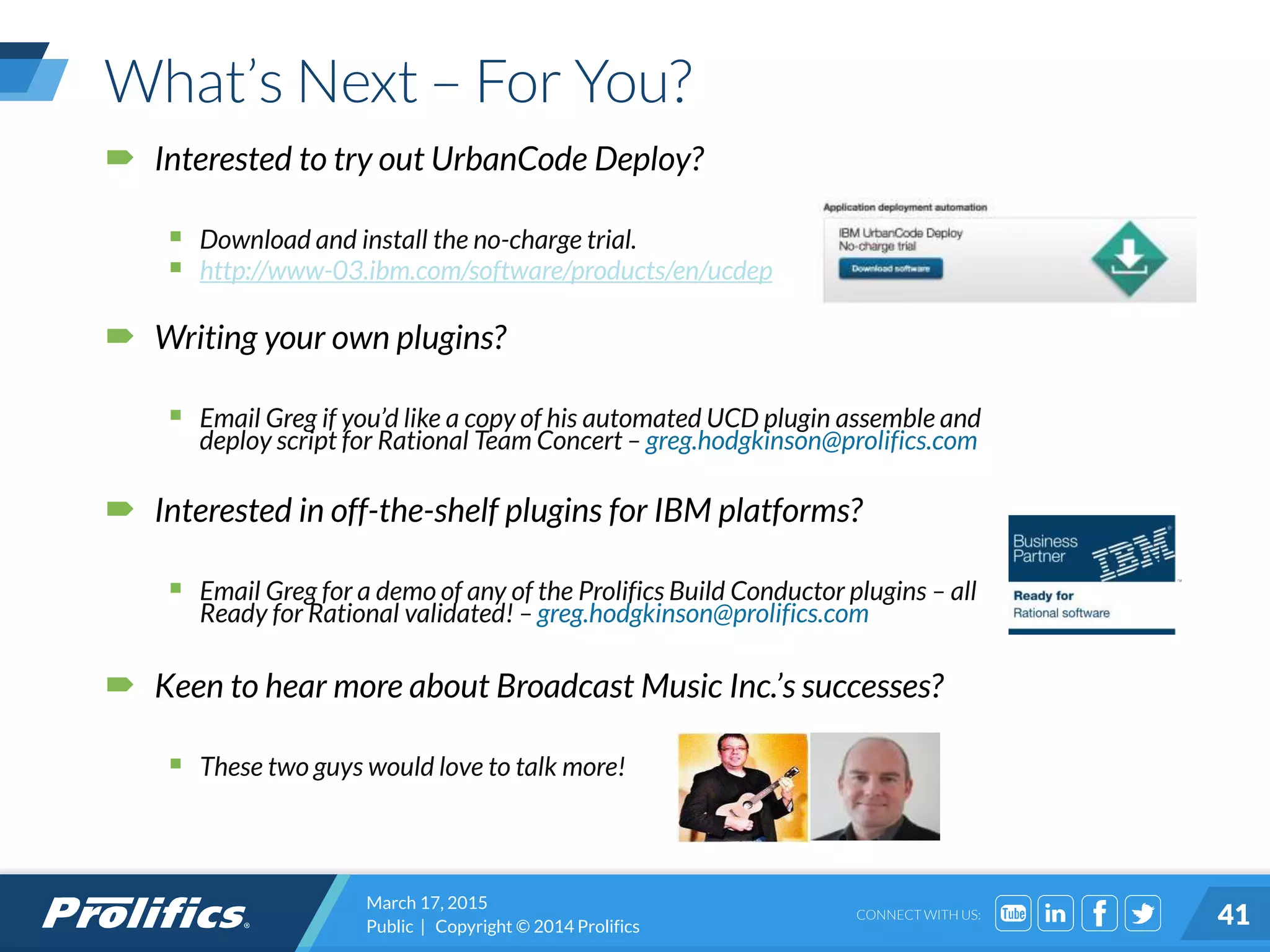 CONNECT WITH US:
What’s Next – For You?
 Interested to try out UrbanCode Deploy?
 Download and install the no-charge trial.
 http://www-03.ibm.com/software/products/en/ucdep
 Writing your own plugins?
 Email Greg if you’d like a copy of his automated UCD plugin assemble and
deploy script for Rational Team Concert – greg.hodgkinson@prolifics.com
 Interested in off-the-shelf plugins for IBM platforms?
 Email Greg for a demo of any of the Prolifics Build Conductor plugins – all
Ready for Rational validated! – greg.hodgkinson@prolifics.com
 Keen to hear more about Broadcast Music Inc.’s successes?
 These two guys would love to talk more!
March 17, 2015
Public | Copyright © 2014 Prolifics 41
 
