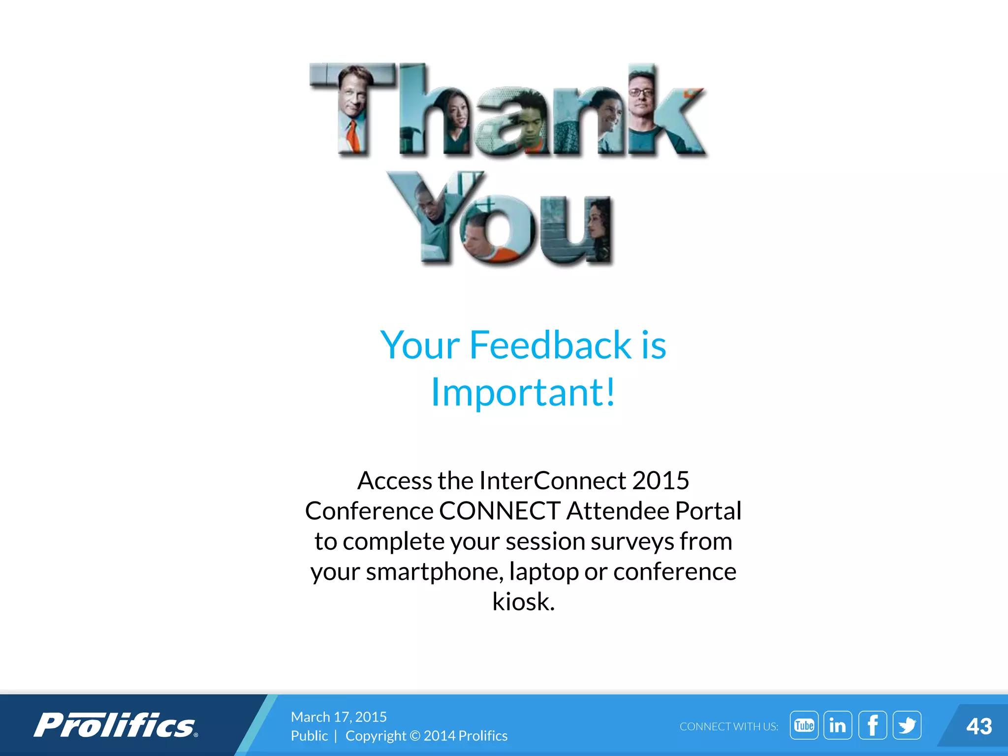 CONNECT WITH US:
Your Feedback is
Important!
Access the InterConnect 2015
Conference CONNECT Attendee Portal
to complete your session surveys from
your smartphone, laptop or conference
kiosk.
March 17, 2015
Public | Copyright © 2014 Prolifics 43
 