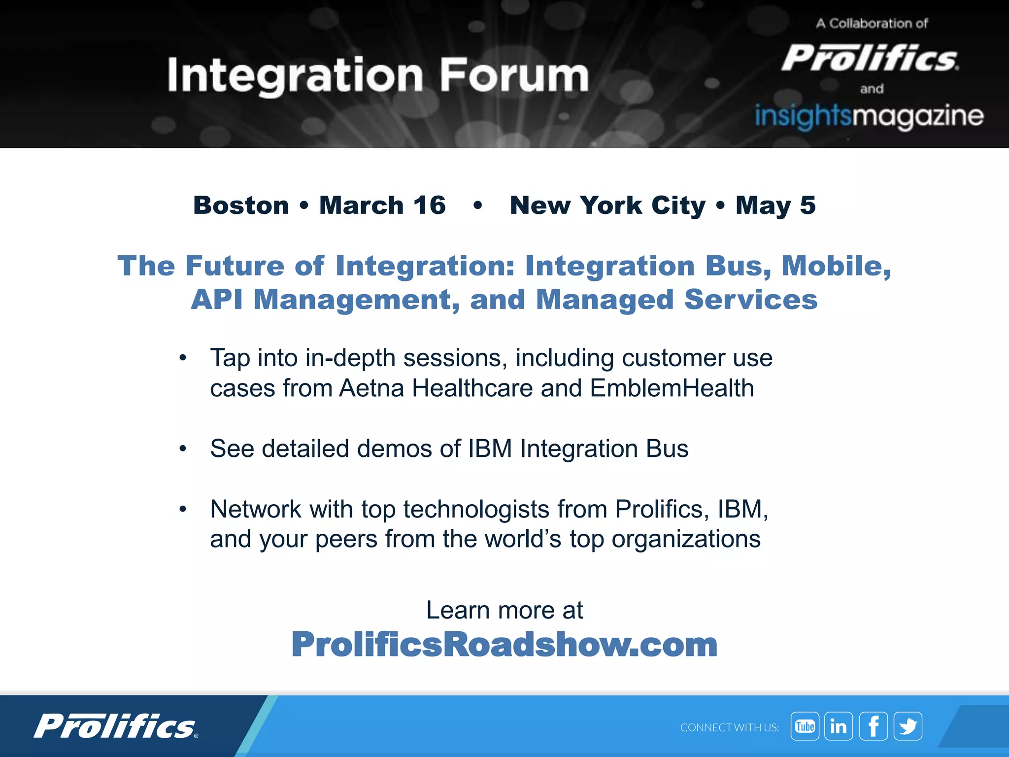 CONNECT WITH US:
• Tap into in-depth sessions, including customer use
cases from Aetna Healthcare and EmblemHealth
• See detailed demos of IBM Integration Bus
• Network with top technologists from Prolifics, IBM,
and your peers from the world’s top organizations
Learn more at
ProlificsRoadshow.com
Boston • March 16 • New York City • May 5
The Future of Integration: Integration Bus, Mobile,
API Management, and Managed Services
 