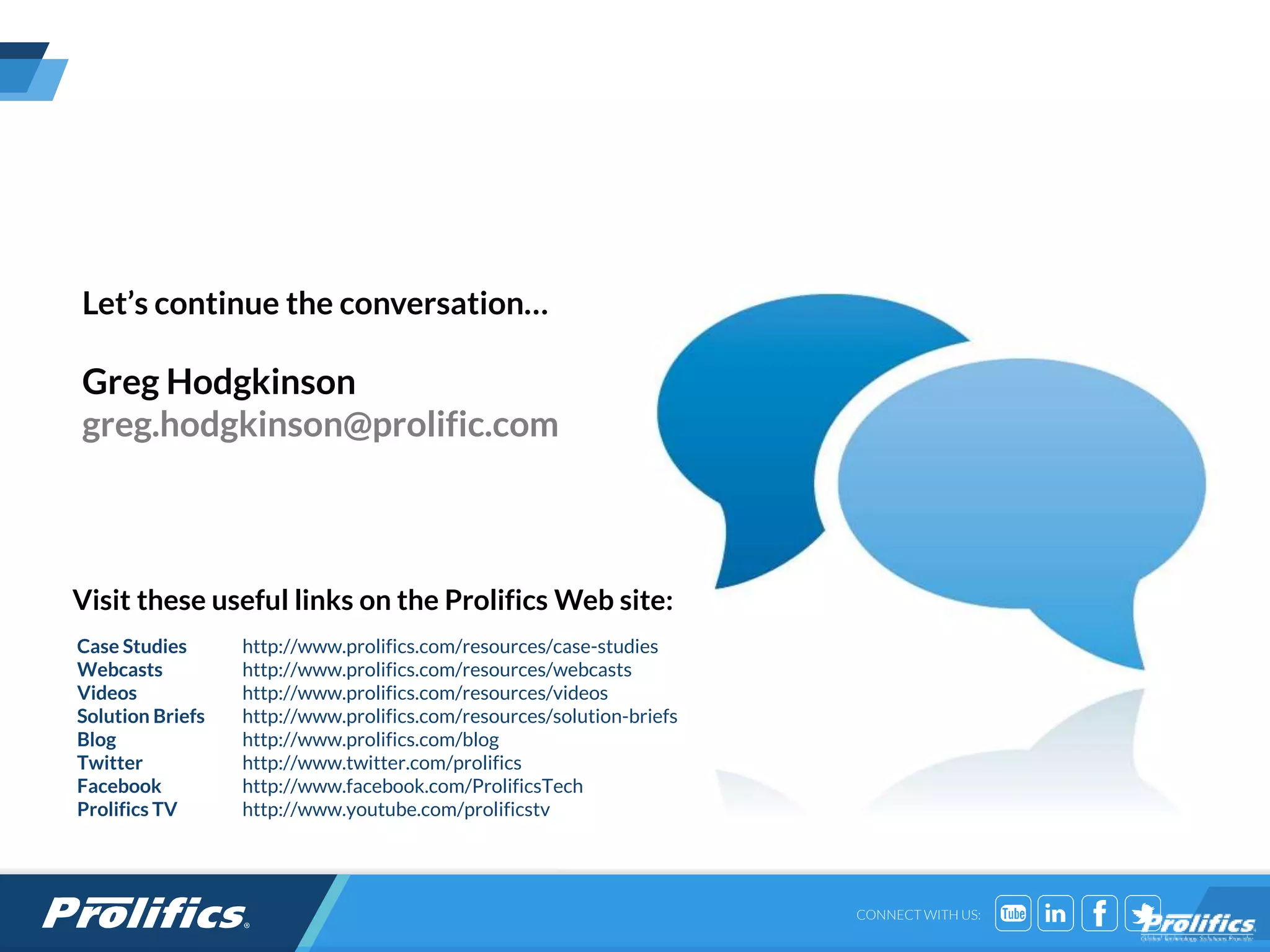 CONNECT WITH US:
Visit these useful links on the Prolifics Web site:
Let’s continue the conversation…
Greg Hodgkinson
greg.hodgkinson@prolific.com
Case Studies http://www.prolifics.com/resources/case-studies
Webcasts http://www.prolifics.com/resources/webcasts
Videos http://www.prolifics.com/resources/videos
Solution Briefs http://www.prolifics.com/resources/solution-briefs
Blog http://www.prolifics.com/blog
Twitter http://www.twitter.com/prolifics
Facebook http://www.facebook.com/ProlificsTech
Prolifics TV http://www.youtube.com/prolificstv
 