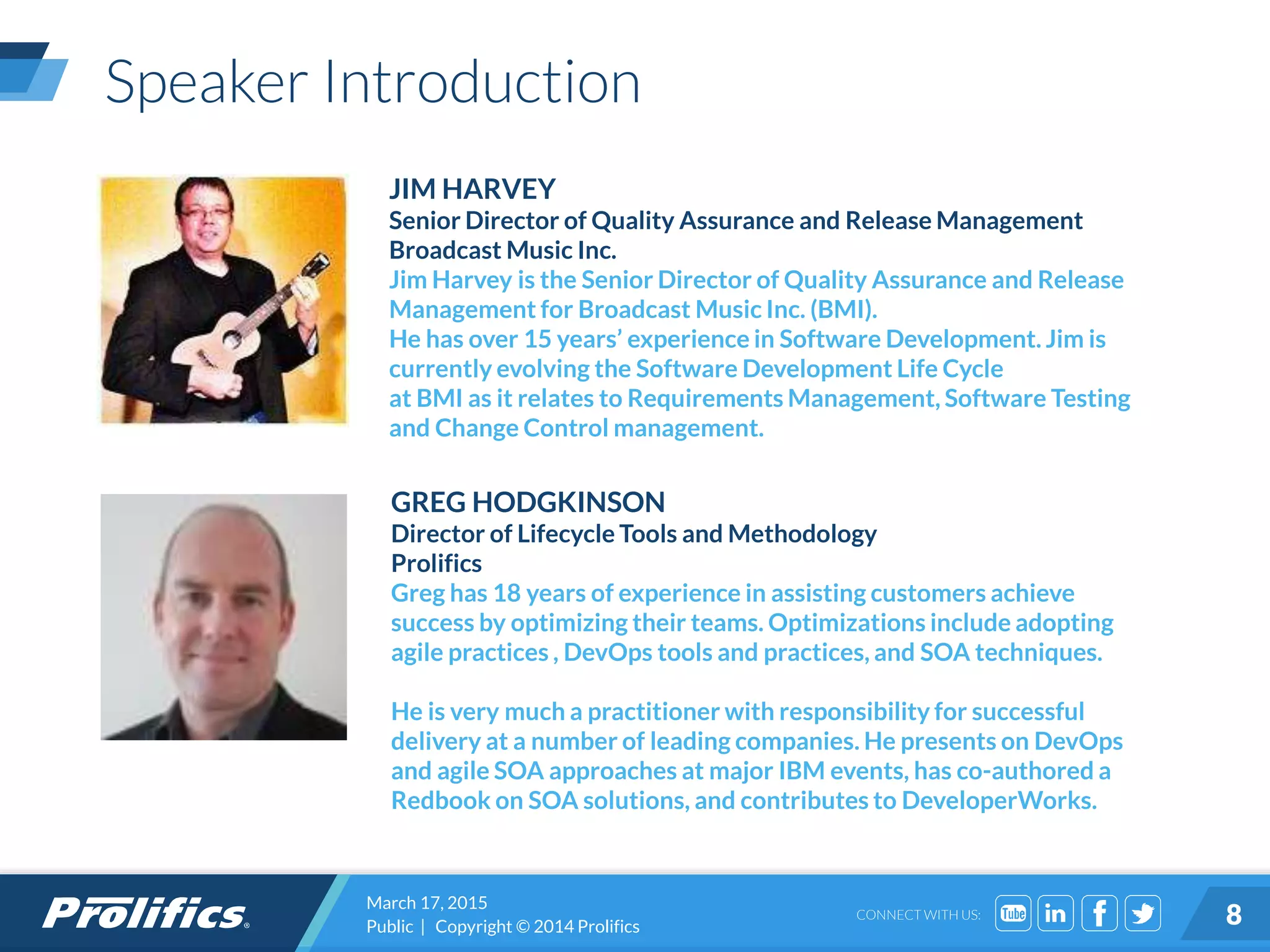 CONNECT WITH US:
Speaker Introduction
JIM HARVEY
Senior Director of Quality Assurance and Release Management
Broadcast Music Inc.
Jim Harvey is the Senior Director of Quality Assurance and Release
Management for Broadcast Music Inc. (BMI).
He has over 15 years’ experience in Software Development. Jim is
currently evolving the Software Development Life Cycle
at BMI as it relates to Requirements Management, Software Testing
and Change Control management.
GREG HODGKINSON
Director of Lifecycle Tools and Methodology
Prolifics
Greg has 18 years of experience in assisting customers achieve
success by optimizing their teams. Optimizations include adopting
agile practices , DevOps tools and practices, and SOA techniques.
He is very much a practitioner with responsibility for successful
delivery at a number of leading companies. He presents on DevOps
and agile SOA approaches at major IBM events, has co-authored a
Redbook on SOA solutions, and contributes to DeveloperWorks.
March 17, 2015
Public | Copyright © 2014 Prolifics 8
 