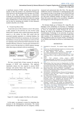 ISSN: 2278 – 1323
International Journal of Advanced Research in Computer Engineering & Technology (IJARCET)
Volume 2, No 5, May 2013
1775
www.ijarcet.org
a significant amount of XML mark-up that increased the
amount of data that needed to be transferred between the
client and server and the parsing of the messages out of XML
could be slow thus possibly incurring an unnecessary
overhead. By calculating the space required to represent the
same result in each format, the reduction in data size in going
from a WebRowSet to a CSV format can be estimated. This
can be done by calculating the number of extra characters
needed to describe a row of data.
B. Transferring Binary Data
To provide access to files stored on a server‟s file system,
a little variation on the previous use case involves using
OGSA-DAI. Normally, these could be large binary data files,
stored in a file system, for these files stored with the
associated metadata separately in a relational database. By
using the OGSA-DAI delivery mechanisms, the client queries
the databases to locate any files of interest are retrieved. Files
are separately retrieved from the SOAP interactions for data
transport efficiency. However, it can be more convenient for a
client to receive the data back in a SOAP response message
rather than using an alternative delivery mechanism.
Figure 9. Overview of OGSA-DAI‟s process
We have covered both of these concerns by using the
messages of SOAP with attachments. This approach
importantly reduces the time required to process SOAP
messages and permits binary data transfer to take place
without necessitating Base64 encoding.
true true “someDirectory”
Recursive boolean Include Path boolean Directory:String
ListDirectory
FileResource
Data: [String]
Input: Object
DeliverToRequestStatus
[“someDirectory/file1.txt”, “someDirectory/file2.txt”, “someDirectory/file3.txt”]
File
System
Figure 10. A simple example of list files in a file system
VI. CONCLUSION
In this paper, we proposed a system for integrating data
resources in the heterogeneous environment. The system
distinguishes the managed data into two categories, namely
structured and unstructured data (flat files). The data grid
middleware used for virtualization is separated based on the
two categories of data. In our design, we use OGSA-DAI and
Globus as the data grid middleware. The combination of the
two data grids completely handles all kinds of data types.
Hence this system can improve the accessibility, integration
and management of the heterogeneous data sources.
ACKNOWLEDGMENT
We foremost thanks go to Professor Dr. Aung Win, the
Principal of the Technology of University in Yatanarpon
Cyber City, for welcoming our research and giving a hand for
us. Next, we would like to thank Professor Dr. Soe Soe
Khaing, the Head of the Department of Information and
Communication Technology in our university, for giving a
chance to fulfill my goal. Moreover, I also wish to thank to the
other members of our department for encouraging us and
offering guidelines about our research. Finally, our thanks go
to our families and friends for all the love and kindness they
gave us.
REFERENCES
[1] Wiederhold & Genesereth, „The mediator–wrapper architecture‟,
1997.
[2] Jackson et al, „The OGSA-DAI (Open Grid Services Architecture Data
Access and Integration) middleware‟, 2007.
[3] M. Nedim Alpdemir, Arijit Mukherjee…, „OGSA-DQP: A
Service-Based Distributed Query Processor for the Grid‟, 2005.
[4] Aloisio, G., Cafaro, M., Fiore, S., Mirto, M. and Vadacca, S.: „Grelc
Data Gather Service: A Step towards P2P Production Grids’, SAC,
(2007).
[5] GRelC: ‘Grid relational catalog project’, (2007)
http://grelc.unile.it/2007. [4] Jackson et al, „The OGSA-DAI (Open
Grid Services Architecture Data Access and Integration) middleware’,
2007.
[6] Dafang Zhuang , Wen Yuan, Jiyuan Liu, Dongsheng Qiu, Tao Ming,
„The Unstructured Data Sharing System for Natural Resources and
Environment Science Data of the Chinese Academy of Science‟ in
Data Science Journal, Volume 6, Supplement, 20 October 2007.
[7] Manuel Garcia Ruiz, Alvin Garcia Chaves, „mantisGRID: A Grid
Platform for DICOM Medical Images Management in Colombia and
Latin America‟, 3 February 2010.
[8] Aan Kurniawan, „Educational Resource Sharing in the Heterogeneous
Environments using Data Grid‟, Faculty of Computer Science,
University of Indonesia, 2009.
[9] Pan, H.Research on the Interoperability Architecture of the Digital
Library Grid, 2007, in IFIP International Federation for Information
Processing, Volume 251, Integration and Innovation Orient to
E-Society Volume 1, Wang, W.(Eds), (Boston: Springer), pp.
[10] Steven Lynden a Arijit Mukherjee b Alastair C. Hume c Alvaro A.A.
Fernandes a Norman W. “The Design and Implementation of
OGSA-DQP: A Service-Based Distributed Query Processor”, 2010.
[11] Mike Jackson, Amy Krause. “OGSA-DAI practical – developing
workflows and clients”, GridKa School 2008.
[12] Susan Malaika, Dirk Hain. “Accessing DB2 Universal Database
using the Globus Toolkit and OGSA-DAI”, 2003.
 